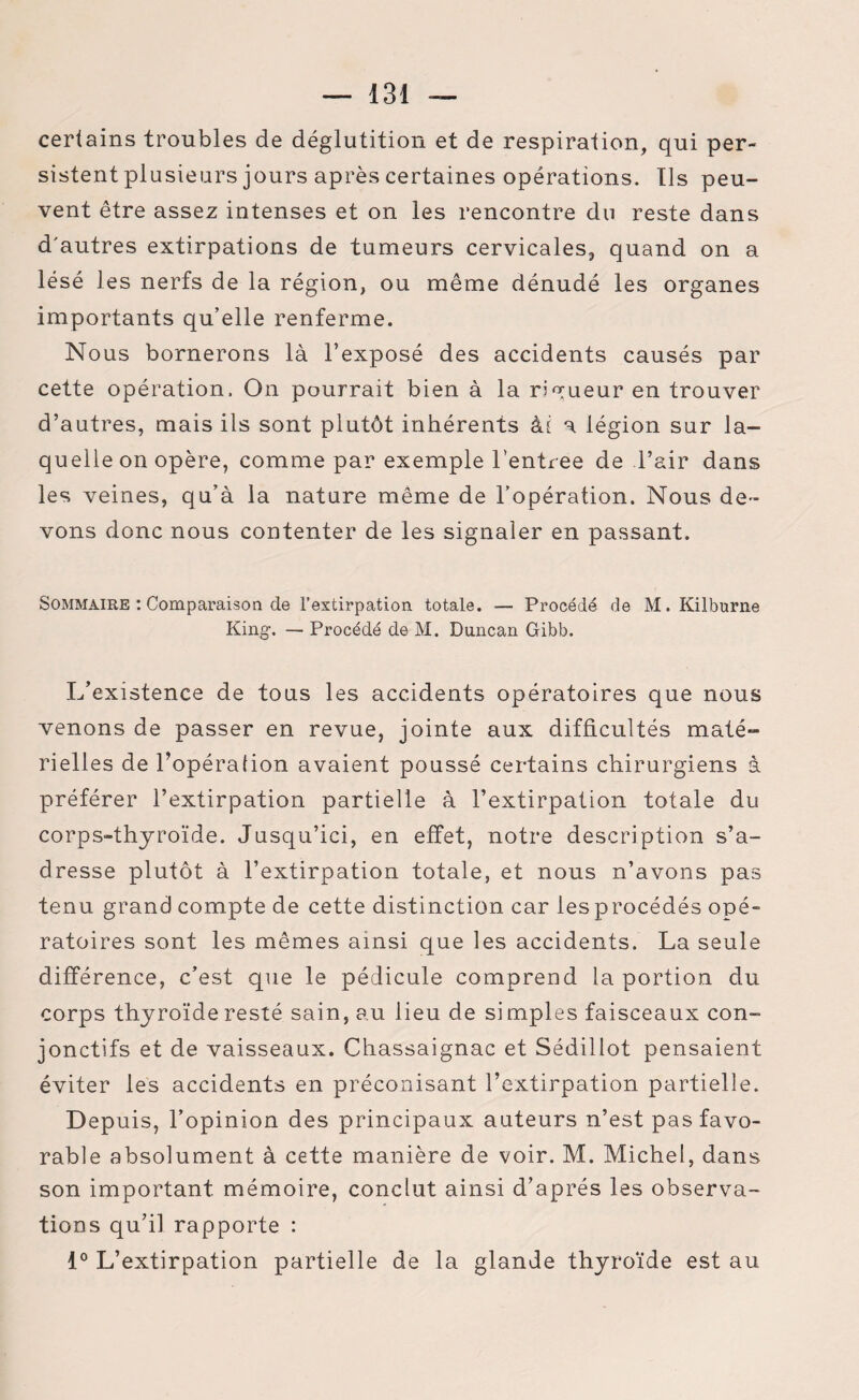 certains troubles de déglutition et de respiration, qui per¬ sistent plusieurs jours après certaines opérations. Us peu¬ vent être assez intenses et on les rencontre du reste dans d'autres extirpations de tumeurs cervicales, quand on a lésé les nerfs de la région, ou même dénudé les organes importants qu’elle renferme. Nous bornerons là l’exposé des accidents causés par cette opération. On pourrait bien à la rigueur en trouver d’autres, mais ils sont plutôt inhérents ài a légion sur la¬ quelle on opère, comme par exemple l’entree de l’air dans les veines, qu’à la nature même de l’opération. Nous de¬ vons donc nous contenter de les signaler en passant. Sommaire : Comparaison de l’extirpation totale. — Procédé de M. Kilburne King. — Procédé de M. Duncan Gibb. L’existence de tous les accidents opératoires que nous venons de passer en revue, jointe aux difficultés maté¬ rielles de l’opération avaient poussé certains chirurgiens à préférer l’extirpation partielle à l’extirpation totale du corps-thyroïde. Jusqu’ici, en effet, notre description s’a¬ dresse plutôt à l’extirpation totale, et nous n’avons pas tenu grand compte de cette distinction car les procédés opé¬ ratoires sont les mêmes ainsi que les accidents. La seule différence, c’est que le pédicule comprend la portion du corps thyroïde resté sain, au lieu de si mples faisceaux con¬ jonctifs et de vaisseaux. Chassaignac et Sédillot pensaient éviter les accidents en préconisant l’extirpation partielle. Depuis, l’opinion des principaux auteurs n’est pas favo¬ rable absolument à cette manière de voir. M. Michel, dans son important, mémoire, conclut ainsi d’après les observa¬ tions qu’il rapporte : 1° L’extirpation partielle de la glande thyroïde est au