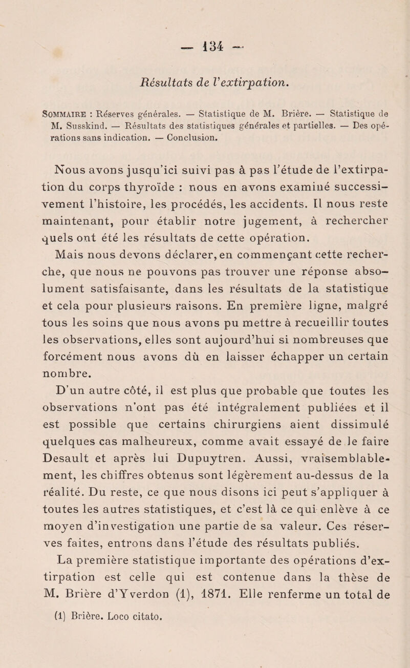 Résultats de l’extirpation. Sommaire : Réserves générales. — Statistique de M. Brière. — Statistique de M. Susskind. — Résultats des statistiques générales et partielles. — Des opé¬ rations sans indication. — Conclusion. Nous avons jusq u’ici suivi pas à pas l/étude de l’extirpa¬ tion du corps thyroïde : nous en avons examiné successi¬ vement l’histoire, les procédés, les accidents. Il nous reste maintenant, pour établir notre jugement, à rechercher quels ont été les résultats de cette opération. Mais nous devons déclarer, en commençant cette recher¬ che, que nous ne pouvons pas trouver une réponse abso¬ lument satisfaisante, dans les résultats de la statistique et cela pour plusieurs raisons. En première ligne, malgré tous les soins que nous avons pu mettre à recueillir toutes les observations, elles sont aujourd’hui si nombreuses que forcément nous avons dù en laisser échapper un certain nombre. D’ un autre côté, il est plus que probable que toutes les observations n’ont pas été intégralement publiées et il est possible que certains chirurgiens aient dissimulé quelques cas malheureux, comme avait essayé de le faire Desault et après lui Dupuytren. Aussi, vraisemblable¬ ment, les chiffres obtenus sont légèrement au-dessus de la réalité. Du reste, ce que nous disons ici peut s’appliquer à toutes les autres statistiques, et c’est là ce qui enlève à ce moyen d’investigation une partie de sa valeur. Ces réser¬ ves faites, entrons dans l’étude des résultats publiés. La première statistique importante des opérations d’ex¬ tirpation est celle qui est contenue dans la thèse de M. Brière d’Yverdon (1), 1871. Elle renferme un total de