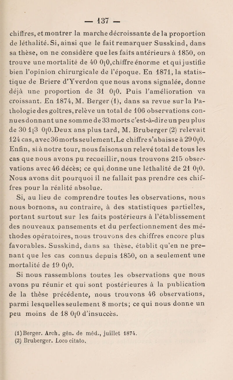 chiffres, et montrer la marche décroissante de la proportion de léthalité. Si, ainsi que le fait remarquer Susskind, dans sa thèse, on ne considère que les faits antérieurs à 1850, on trouve une mortalité de 40 0[Q, chiffre énorme et qui justifie bien l’opinion chirurgicale de l’époque. En 1871, la statis¬ tique de Briere d’Yverdon que nous avons signalée, donne déjà une proportion de 31 0[0. Puis l'amélioration va croissant. En 1874, M. Berger (1), dans sa revue sur la Pa¬ thologie des goitres, relève un total de 106 observations con¬ nu es donnant une somme de 33 morts c’est-à-dire un peu plus de 30 1[3 OjO.Deux ans plus tard, M. Bruberger (2) relevait 124 cas,avec36mortsseulement.Le chiffre s’abaisse à290[0. Enfin, si à notre tour, nous faisonsun relevé total de tous les cas que nous avons pu recueillir, nous trouvons 215 obser¬ vations avec 46 décès; ce qui donne une léthalité de 21 0[0. Nous avons dit pourquoi il ne fallait pas prendre ces chif¬ fres pour la réalité absolue. Si, au lieu de comprendre toutes les observations, nous nous bornons, au contraire, à des statistiques partielles, portant surtout sur les faits postérieurs à l’établissement des nouveaux pansements et du perfectionnement des mé¬ thodes opératoires, nous trouvons des chiffres encore plus favorables. Susskind, dans sa thèse, établit qu’en ne pre¬ nant que les cas connus depuis 1850, on a seulement une mortalité de 19 OjO. Si nous rassemblons toutes les observations que nous avons pu réunir et qui sont postérieures à la publication de la thèse précédente, nous trouvons 46 observations, parmi lesquelles seulement 8 morts; ce qui nous donne un peu moins de 18 0[0 d’insuccès. (1) Berger. Arch. gén. de méd., juillet 1874. (2) Bruberger. Loco citato.