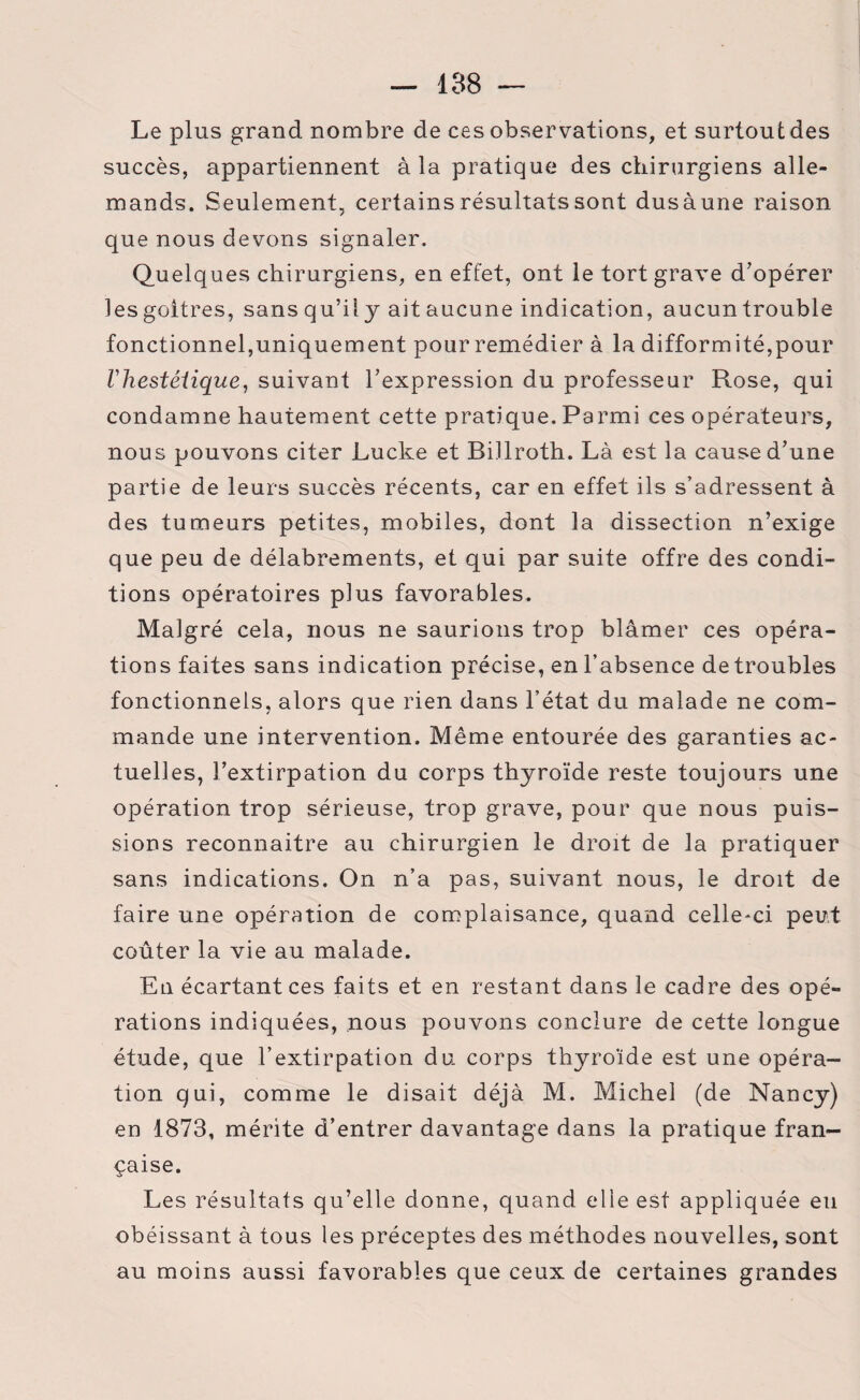 Le plus grand nombre de ces observations, et surtout des succès, appartiennent à la pratique des chirurgiens alle¬ mands. Seulement, certains résultats sont dusàune raison que nous devons signaler. Quelques chirurgiens, en effet, ont le tort grave d'opérer les goitres, sans qu’il y ait aucune indication, aucun trouble fonctionnel,uniquement pour remédier à la difformité,pour Vhestéiique, suivant l’expression du professeur Rose, qui condamne hautement cette pratique. Parmi ces opérateurs, nous pouvons citer Lucke et Billroth. Là est la cause d’une partie de leurs succès récents, car en effet ils s’adressent à des tumeurs petites, mobiles, dont la dissection n’exige que peu de délabrements, et qui par suite offre des condi¬ tions opératoires plus favorables. Malgré cela, nous ne saurions trop blâmer ces opéra¬ tions faites sans indication précise, en l’absence de troubles fonctionnels, alors que rien dans l’état du malade ne com¬ mande une intervention. Même entourée des garanties ac¬ tuelles, l’extirpation du corps thyroïde reste toujours une opération trop sérieuse, trop grave, pour que nous puis¬ sions reconnaitre au chirurgien le droit de la pratiquer sans indications. On n’a pas, suivant nous, le droit de faire une opération de complaisance, quand celle-ci peut coûter la vie au malade. En écartant ces faits et en restant dans le cadre des opé¬ rations indiquées, nous pouvons conclure de cette longue étude, que l’extirpation du corps thyroïde est une opéra¬ tion qui, comme le disait déjà M. Michel (de Nancy) en 1873, mérite d’entrer davantage dans la pratique fran¬ çaise. Les résultats qu’elle donne, quand elle est appliquée eu obéissant à tous les préceptes des méthodes nouvelles, sont au moins aussi favorables que ceux de certaines grandes