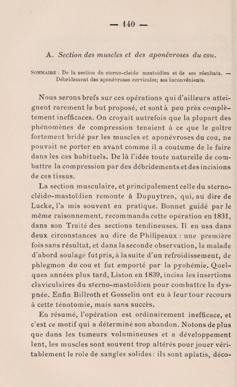 A. Section des muscles et des aponévroses du cou. Sommaire : De la section du sterno-cleido mastoidien et de ses résultats. — Débridement des aponévroses cervicales; ses inconvénients. Nous serons brefs sur ces opérations qui d’ailleurs attei¬ gnent rarement le but proposé, et sont à peu près complè¬ tement inefficaces. On croyait autrefois que la plupart des phénomènes de compression tenaient à ce que le goitre fortement bridé par les muscles et aponévroses du cou, ne pouvait se porter en avant comme il a coutume de le faire dans les cas habituels. De là l’idée toute naturelle de com¬ battre la compression par des débridements et des incisions de ces tissus. La section musculaire, et principalement celle du sterno- cléido-mastoïdien remonte à Dupuytren, qui, au dire de Lucke, l’a mis souvent en pratique. Bonnet guidé par le même raisonnement, recommanda cette opération en 1831, dans son Traité des sections tendineuses. Il en usa dans deux circonstances au dire de Philipeaux : une première fois sans résultat, et dans la seconde observation, le malade d’abord soulagé futpris, à la suite d’un refroidissement, de phlegmon du cou et fut emporté par la pyohémie. Quel¬ ques années plus tard, Liston en 1839, incisa les insertions claviculaires du sterno-mastoïdien pour combattre la dys¬ pnée. Enfin Billrothet Gosselin ont eu à leur tour recours à cette ténotomie, mais sans succès. En résumé, l’opération est ordinairement inefficace, et c’est ce motif qui a déterminé son abandon. Notons de plus que dans les tumeurs volumineuses et a développement lent, les muscles sont souvent trop altérés pour jouer véri¬ tablement le rôle de sangles solides: ils sont aplatis, déco-