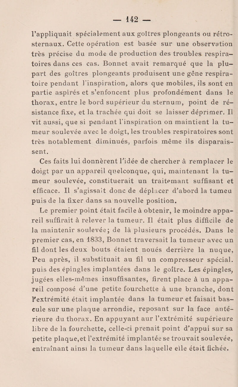 l’appliquait spécialement aux goitres plongeants ou rétro¬ sternaux. Cette opération est basée sur une observation très précise du mode de production des troubles respira¬ toires dans ces cas. Bonnet avait remarqué que la plu¬ part des goitres plongeants produisent une gêne respira¬ toire pendant l’inspiration, alors que mobiles, ils sont en partie aspirés et s’enfoncent plus profondément dans le thorax, entre le bord supérieur du sternum, point de ré¬ sistance fixe, et la trachée qui doit se laisser déprimer. Il vit aussi, que si pendant l’inspiration on maintient la tu¬ meur soulevée avec le doigt, les troubles respiratoires sont très notablement diminués, parfois même ils disparais¬ sent. Ces faits lui donnèrent l'idée de chercher à remplacer le doigt par un appareil quelconque, qui, maintenant la tu¬ meur soulevée, constituerait un traitemant suffisant et efficace. Il s’agissait donc de déplacer d’abord la tumeu puis de la fixer dans sa nouvelle position. Le premier point était facile à obtenir, le moindre appa¬ reil suffirait à relever la tumeur. Il était plus difficile de la maintenir soulevée; de là plusieurs procédés. Dans le premier cas, en 1833, Bonnet traversait la tumeur avec un fil dont les deux bouts étaient noués derrière la nuque, Peu après, il substituait au fil un compresseur spécial, puis des épingles implantées dans le goitre. Les épingles, jugées elles-mêmes insuffisantes, firent place à un appa¬ reil composé d’une petite fourchette à une branche, dont l'extrémité était implantée dans la tumeur et faisait bas¬ cule sur une plaque arrondie, reposant sur la face anté¬ rieure du thorax. En appuyant aur l’extrémité supérieure libre de la fourchette, celle-ci prenait point d’appui sur sa petite plaque,et l’extrémité implantée se trouvait soulevée, entraînant ainsi la tumeur dans laquelle elle était fichée.