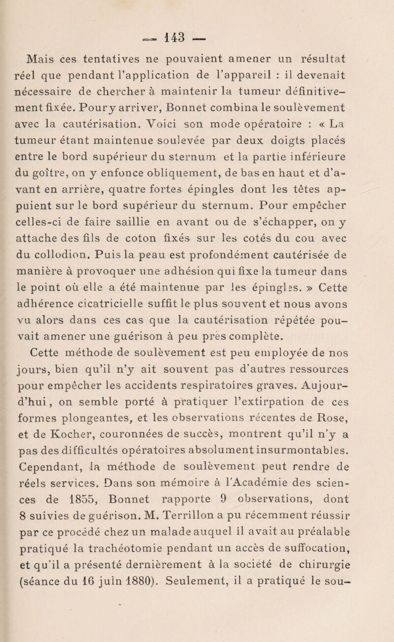 Mais ces tentatives ne pouvaient amener un résultat réel que pendant l’application de l’appareil : il devenait nécessaire de chercher à maintenir la tumeur définitive¬ ment fixée. Pour y arriver, Bonnet combina le soulèvement avec la cautérisation. Voici son mode opératoire : « La tumeur étant maintenue soulevée par deux doigts placés entre le bord supérieur du sternum et la partie inférieure du goitre, on y enfonce obliquement, de bas en haut et d’a¬ vant en arrière, quatre fortes épingles dont les têtes ap¬ puient sur le bord supérieur du sternum. Pour empêcher celles-ci de faire saillie en avant ou de s’échapper, on y attache des fils de coton fixés sur les cotés du cou avec du collodion. Puis la peau est profondément cautérisée de manière à provoquer une adhésion qui fixe la tumeur dans le point où elle a été maintenue par les épingles. » Cette adhérence cicatricielle suffit le plus souvent et nous avons vu alors dans ces cas que la cautérisation répétée pou¬ vait amener une guérison à peu près complète. Cette méthode de soulèvement est peu employée de nos jours, bien qu’il n’y ait souvent pas d’autres ressources pour empêcher les accidents respiratoires graves. Aujour¬ d’hui , on semble porté à pratiquer l’extirpation de ces formes plongeantes, et les observations récentes de Rose, et de Kocher, couronnées de succès, montrent qu’il n’y a pas des difficultés opératoires absolument insurmontables. Cependant, la méthode de soulèvement peut rendre de réels services. Dans son mémoire à l'Académie des scien¬ ces de 1855, Bonnet rapporte 9 observations, dont 8 suivies de guérison. M. Terrillon a pu récemment réussir par ce procédé chez un malade auquel il avait au préalable pratiqué la trachéotomie pendant un accès de suffocation, et qu’il a présenté dernièrement à la société de chirurgie (séance du 16 juin 1880). Seulement, il a pratiqué le sou-
