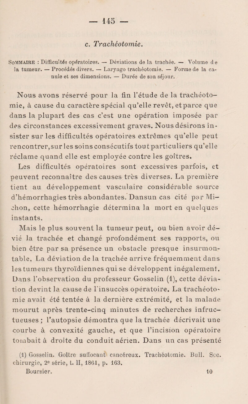 c. Trachéotomie. Sommaire : Difficultés opératoires. — Déviations de la trachée. — Volume de la tumeur. — Procédés divers. — Laryngo trachéotomie. — Forme de la ca¬ nule et ses dimensions. — Durée de son séjour. Nous avons réservé pour la fin l’étude de la trachéoto¬ mie, à cause du caractère spécial qu’elle revêt, et parce que dans la plupart des cas c’est une opération imposée par des circonstances excessivement graves. Nous désirons in¬ sister sur les difficultés opératoires extrêmes qu’elle peut rencontrer,sur les soins consécutifs tou t particuliers qu’elle réclame quand elle est employée contre les goitres. Les difficultés opératoires sont excessives parfois, et peuvent reconnaître des causes très diverses. La première tient au développement vasculaire considérable source d’hémorrhagies très abondantes. Dansun cas cité par Mi¬ ction, cette hémorrhagie détermina la mort en quelques instants. Mais le plus souvent la tumeur peut, ou bien avoir dé¬ vié la trachée et changé profondément ses rapports, ou bien être par sa présence un obstacle presque insurmon¬ table. La déviation de la trachée arrive fréquemment dans les tumeurs thyroïdiennes qui se développent inégalement. Dans l’observation du professeur Gosselin (1), cette dévia¬ tion devint la cause de l'insuccès opératoire. La trachéoto¬ mie avait été tentée à la dernière extrémité, et la malade mourut après trente-cinq minutes de recherches infruc¬ tueuses ; l’autopsie démontra que la trachée décrivait une courbe à convexité gauche, et que l’incision opératoire tombait à droite du conduit aérien. Dans un cas présenté (1) Gosselin. Goitre suffocant cancéreux. Trachéotomie. Bull. Scc. chirurgie, 2e série, t. II, 1861, p. 163. Boursier. 10