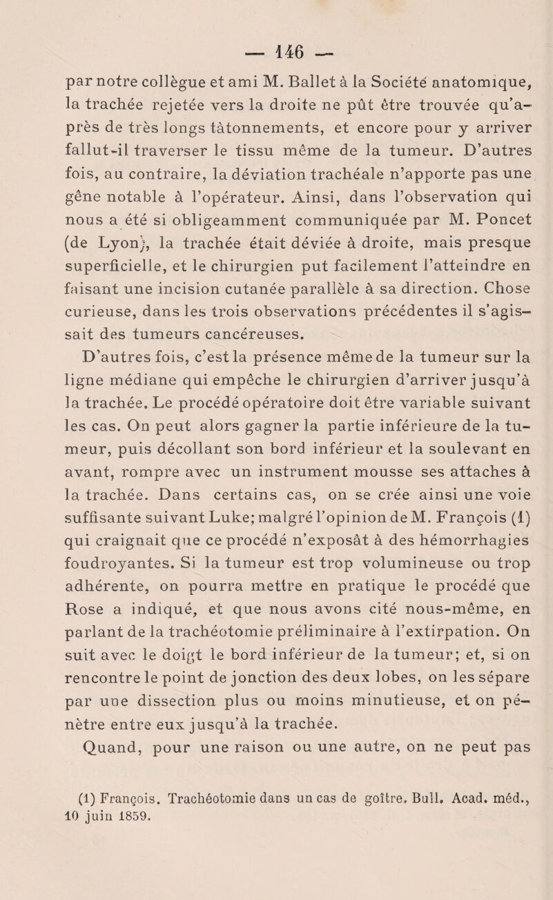 par notre collègue et ami M. Ballet à la Société anatomique, la trachée rejetée vers la droite ne pût être trouvée qu’a- près de très longs tâtonnements, et encore pour y arriver fallut-il traverser le tissu même de la tumeur. D’autres fois, au contraire, la déviation trachéale n’apporte pas une gêne notable à l’opérateur. Ainsi, dans l’observation qui nous a été si obligeamment communiquée par M. Poncet (de Lyon), la trachée était déviée à droite, mais presque superficielle, et le chirurgien put facilement l’atteindre en faisant une incision cutanée parallèle à sa direction. Chose curieuse, dans les trois observations précédentes il s’agis¬ sait des tumeurs cancéreuses. D’autres fois, c’est la présence même de la tumeur sur la ligne médiane qui empêche le chirurgien d’arriver jusqu’à la trachée» Le procédé opératoire doit être variable suivant les cas. On peut alors gagner la partie inférieure de la tu¬ meur, puis décollant son bord inférieur et la soulevant en avant, rompre avec un instrument mousse ses attaches à la trachée. Dans certains cas, on se crée ainsi une voie suffisante suivant Luke; malgré l’opinion de M. François (1) qui craignait que ce procédé n’exposât à des hémorrhagies foudroyantes. Si la tumeur est trop volumineuse ou trop adhérente, on pourra mettre en pratique le procédé que Rose a indiqué, et que nous avons cité nous-même, en parlant de la trachéotomie préliminaire à l’extirpation. On suit avec le doigt le bord inférieur de la tumeur; et, si on rencontre le point de jonction des deux lobes, on les sépare par une dissection plus ou moins minutieuse, et on pé¬ nètre entre eux jusqu’à la trachée. Quand, pour une raison ou une autre, on ne peut pas (1) François. Trachéotomie dans un cas de goitre. Bail» Acad, méd., 10 juin 1859.