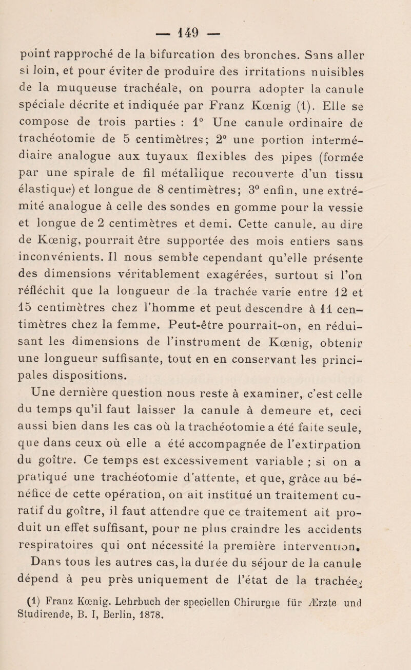 — 449 — point rapproché de la bifurcation des bronches. Sans aller si loin, et pour éviter de produire des irritations nuisibles de la muqueuse trachéale, on pourra adopter la canule spéciale décrite et indiquée par Franz Kœnig (1). Elle se compose de trois parties : 1° Une canule ordinaire de trachéotomie de 5 centimètres; 2° une portion intermé¬ diaire analogue aux tuyaux flexibles des pipes (formée par une spirale de fil métallique recouverte d’un tissu élastique) et longue de 8 centimètres; 3° enfin, une extré¬ mité analogue à celle des sondes en gomme pour la vessie et longue de 2 centimètres et demi. Cette canule, au dire de Kœnig, pourrait être supportée des mois entiers sans inconvénients. Il nous semble cependant qu’elle présente des dimensions véritablement exagérées, surtout si l’on réfléchit que la longueur de la trachée varie entre 12 et 15 centimètres chez l’homme et peut descendre à 11 cen¬ timètres chez la femme. Peut-être pourrait-on, en rédui¬ sant les dimensions de l’instrument de Kœnig, obtenir une longueur suffisante, tout en en conservant les princi¬ pales dispositions. Une dernière question nous reste à examiner, c’est celle du temps qu’il faut laisser la canule à demeure et, ceci aussi bien dans les cas où la trachéotomie a été faite seule, que dans ceux où elle a été accompagnée de l’extirpation du goitre. Ce temps est excessivement variable ; si on a pratiqué une trachéotomie d’attente, et que, grâce au bé¬ néfice de cette opération, on ait institué un traitement cu¬ ratif du goitre, il faut attendre que ce traitement ait pro¬ duit un effet suffisant, pour ne plus craindre les accidents respiratoires qui ont nécessité la première intervention. Dans tous les autres cas, la durée du séjour de la canule dépend à peu près uniquement de l’état de la trachéen (1) Franz Kœnig. Lehrbuch der speciellen Chirurgie fiir Ærzte und Studirende, B. I, Berlin, 1878,