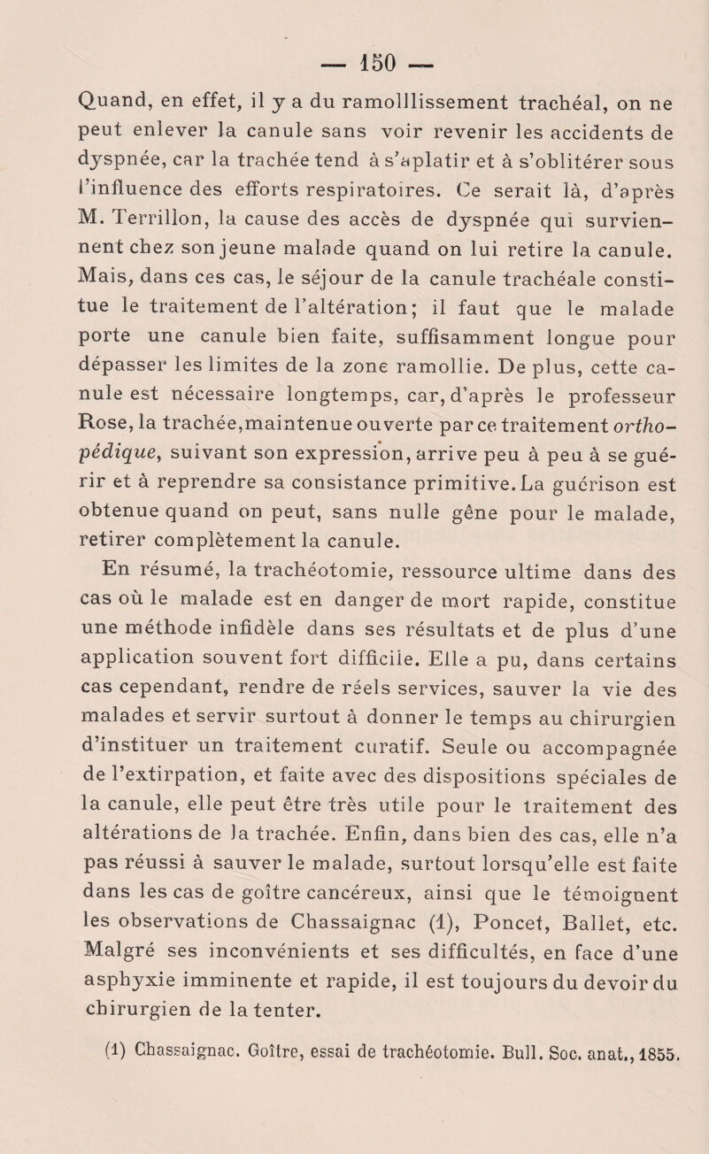 Quand, en effet, il y a du ramolllissement trachéal, on ne peut enlever la canule sans voir revenir les accidents de dyspnée, car la trachée tend à s’aplatir et à s’oblitérer sous l’influence des efforts respiratoires. Ce serait là, d’après M. Terrillon, la cause des accès de dyspnée qui survien¬ nent chez son jeune malade quand on lui retire la canule. Mais, dans ces cas, le séjour de la canule trachéale consti¬ tue le traitement de l’altération; il faut que le malade porte une canule bien faite, suffisamment longue pour dépasser les limites de la zone ramollie. De plus, cette ca¬ nule est nécessaire longtemps, car, d’après le professeur Rose, la trachée,maintenue ouverte par ce traitement ortho¬ pédique, suivant son expression, arrive peu à peu à se gué¬ rir et à reprendre sa consistance primitive. La guérison est obtenue quand on peut, sans nulle gêne pour le malade, retirer complètement la canule. En résumé, la trachéotomie, ressource ultime dans des cas où le malade est en danger de mort rapide, constitue une méthode infidèle dans ses résultats et de plus d’une application souvent fort difficile. Elle a pu, dans certains cas cependant, rendre de réels services, sauver la vie des malades et servir surtout à donner le temps au chirurgien d’instituer un traitement curatif. Seule ou accompagnée de l’extirpation, et faite avec des dispositions spéciales de la canule, elle peut être très utile pour le traitement des altérations de la trachée. Enfin, dans bien des cas, elle n’a pas réussi à sauver le malade, surtout lorsqu’elle est faite dans les cas de goitre cancéreux, ainsi que le témoignent les observations de Chassaignac (1), Poncef, Ballet, etc. Malgré ses inconvénients et ses difficultés, en face d’une asphyxie imminente et rapide, il est toujours du devoir du chirurgien de la tenter. (1) Chassaignac. Goitre, essai de trachéotomie. Bull. Soc. anat.,1855.