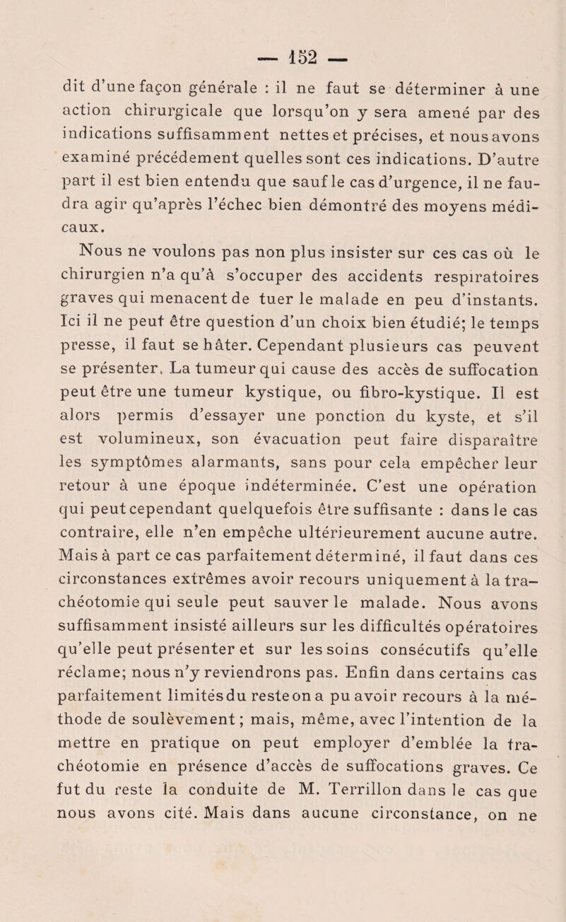dit d’une façon générale : il ne faut se déterminer à une action chirurgicale que lorsqu’on y sera amené par des indications suffisamment nettes et précises, et nousavons examiné précédement quelles sont ces indications. D’autre part il est bien entendu que sauf le cas d’urgence, il ne fau¬ dra agir qu’après l’échec bien démontré des moyens médi¬ caux. Nous ne voulons pas non plus insister sur ces cas où le chirurgien n’a qu’à s’occuper des accidents respiratoires graves qui menacent de tuer le malade en peu d’instants. Ici il ne peut être question d’un choix bien étudié; le temps presse, il faut se hâter. Cependant plusieurs cas peuvent se présenter, La tumeur qui cause des accès de suffocation peut être une tumeur kystique, ou fibro-kystique. Il est alors permis d’essayer une ponction du kyste, et s’il est volumineux, son évacuation peut faire disparaître les symptômes alarmants, sans pour cela empêcher leur retour à une époque indéterminée. C’est une opération qui peut cependant quelquefois être suffisante : dans le cas contraire, elle n’en empêche ultérieurement aucune autre. Mais à part ce cas parfaitement déterminé, il faut dans ces circonstances extrêmes avoir recours uniquement à la tra¬ chéotomie qui seule peut sauver le malade. Nous avons suffisamment insisté ailleurs sur les difficultés opératoires qu’elle peut présenter et sur les soins consécutifs qu’elle réclame; nous n’y reviendrons pas. Enfin dans certains cas parfaitement limitésdu resteon a pu avoir recours à la mé¬ thode de soulèvement; mais, même, avec l’intention de la mettre en pratique on peut employer d’emblée la tra¬ chéotomie en présence d’accès de suffocations graves. Ce fut du reste la conduite de M. Terrillon dans le cas que nous avons cité. Mais dans aucune circonstance, on ne