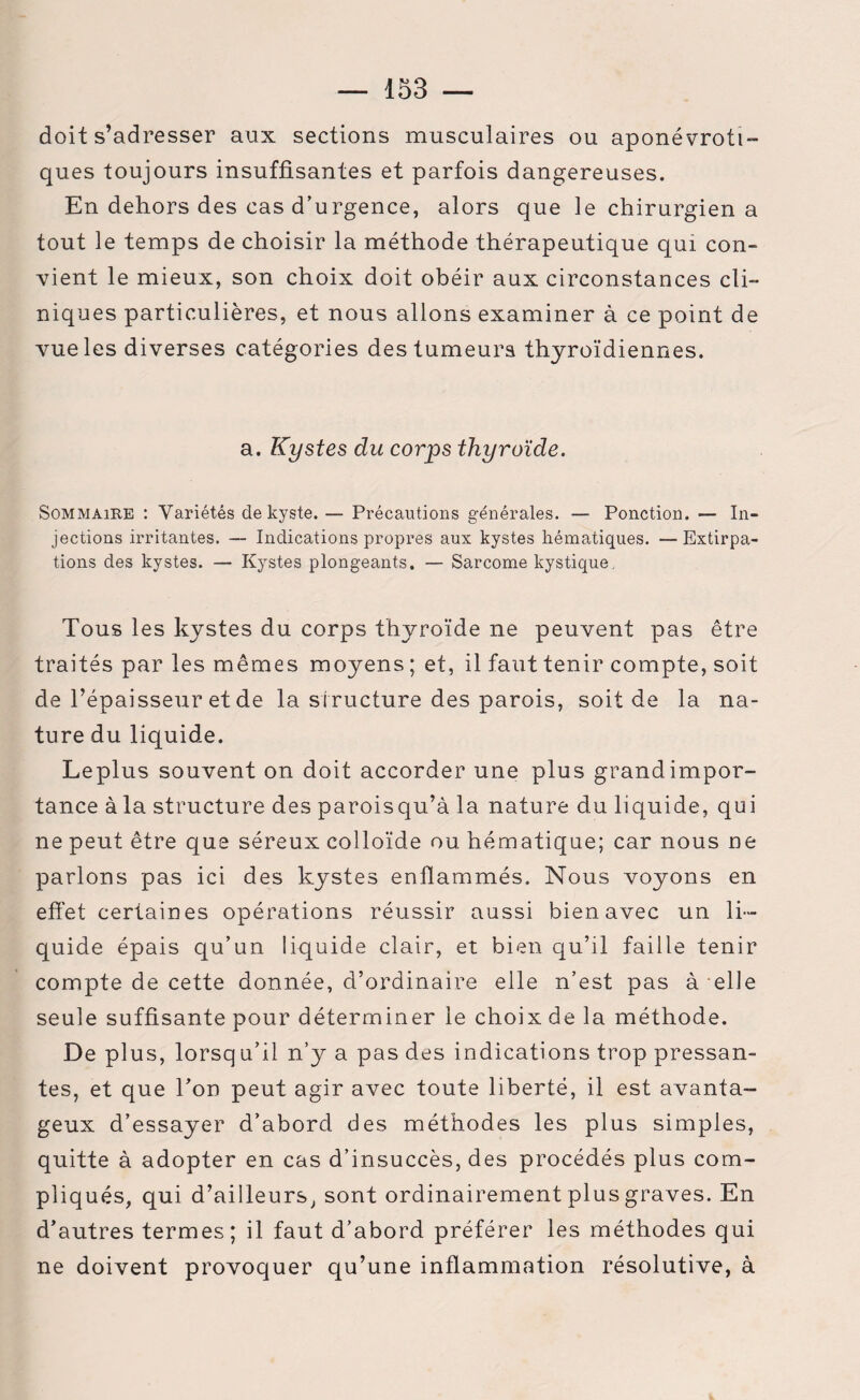 doit s’adresser aux sections musculaires ou aponévroti- ques toujours insuffisantes et parfois dangereuses. En dehors des cas d’urgence, alors que le chirurgien a tout le temps de choisir la méthode thérapeutique qui con¬ vient le mieux, son choix doit obéir aux circonstances cli¬ niques particulières, et nous allons examiner à ce point de vue les diverses catégories des tumeurs thyroïdiennes. a. Kystes du corps thyroïde. Sommaire : Variétés de kyste. — Précautions générales. — Ponction. — In¬ jections irritantes. — Indications propres aux kystes hématiques. —Extirpa¬ tions des kystes. — Kystes plongeants. — Sarcome kystique. Tous les kystes du corps thyroïde ne peuvent pas être traités par les mêmes moyens ; et, il faut tenir compte, soit de l’épaisseur et de la structure des parois, soit de la na¬ ture du liquide. Leplus souvent on doit accorder une plus grandimpor- tance à la structure des paroisqu’à la nature du liquide, qui ne peut être que séreux colloïde ou hématique; car nous ne parlons pas ici des kystes enflammés. Nous voyons en effet certaines opérations réussir aussi bien avec un li¬ quide épais qu’un liquide clair, et bien qu’il faille tenir compte de cette donnée, d’ordinaire elle n’est pas à elle seule suffisante pour déterminer le choix de la méthode. De plus, lorsqu’il n’y a pas des indications trop pressan¬ tes, et que Ton peut agir avec toute liberté, il est avanta¬ geux d’essayer d’abord des méthodes les plus simples, quitte à adopter en cas d’insuccès, des procédés plus com¬ pliqués, qui d’ailleurs, sont ordinairement plus graves. En d’autres termes; il faut d’abord préférer les méthodes qui ne doivent provoquer qu’une inflammation résolutive, à
