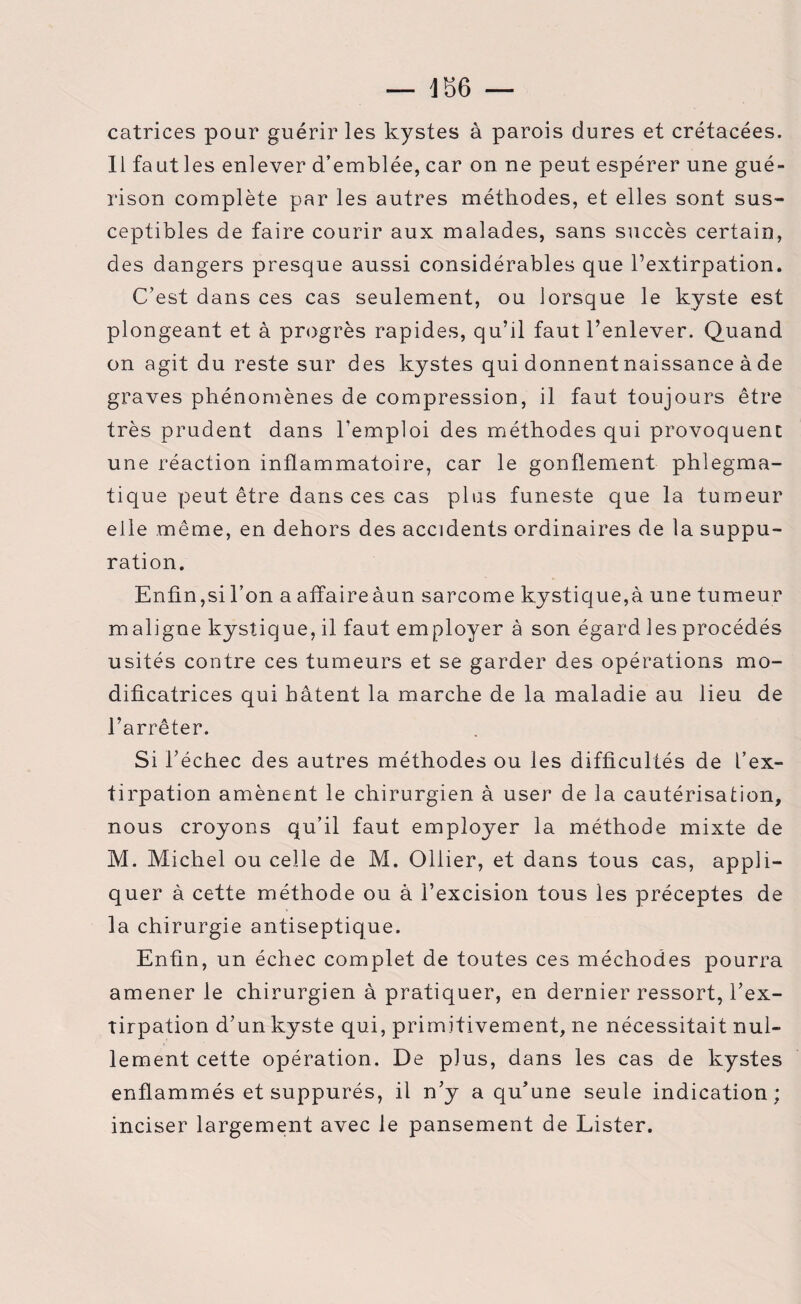 — 186 — catrices pour guérir les kystes à parois dures et crétacées. Il faut les enlever d’emblée, car on ne peut espérer une gué¬ rison complète par les autres méthodes, et elles sont sus¬ ceptibles de faire courir aux malades, sans succès certain, des dangers presque aussi considérables que l’extirpation. C’est dans ces cas seulement, ou lorsque le kyste est plongeant et à progrès rapides, qu’il faut l’enlever. Quand on agit du reste sur des kystes qui donnent naissance à de graves phénomènes de compression, il faut toujours être très prudent dans l’emploi des méthodes qui provoquent une réaction inflammatoire, car le gonflement phlegma- tique peut être dans ces cas plus funeste que la tumeur elle même, en dehors des accidents ordinaires de la suppu¬ ration. Enfin,si l’on a affaireàun sarcome kystique,à une tumeur maligne kystique, il faut employer à son égard les procédés usités contre ces tumeurs et se garder des opérations mo¬ dificatrices qui bâtent la marche de la maladie au lieu de l’arrêter. Si l’échec des autres méthodes ou les difficultés de l’ex¬ tirpation amènent le chirurgien à user de la cautérisation, nous croyons qu’il faut employer la méthode mixte de M. Michel ou celle de M. Ollier, et dans tous cas, appli¬ quer à cette méthode ou à l’excision tous les préceptes de la chirurgie antiseptique. Enfin, un échec complet de toutes ces méchodes pourra amener le chirurgien à pratiquer, en dernier ressort, l’ex¬ tirpation d’un kyste qui, primitivement, ne nécessitait nul¬ lement cette opération. De plus, dans les cas de kystes enflammés et suppurés, il n’y a qu’une seule indication; inciser largement avec le pansement de Lister.