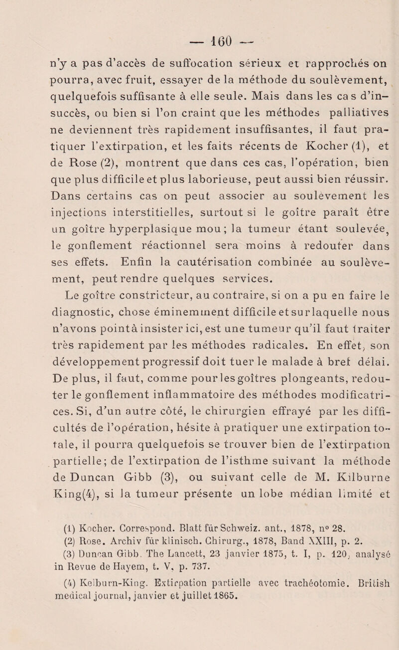 n’y a pas d’accès de suffocation sérieux et rapprochés on pourra, avec fruit, essayer de la méthode du soulèvement, quelquefois suffisante à elle seule. Mais dans les cas d’in¬ succès, ou bien si l’on craint que les méthodes palliatives ne deviennent très rapidement insuffisantes, il faut pra¬ tiquer l’extirpation, et les faits récents de Kocher (1), et de Rose (2), montrent que dans ces cas, l’opération, bien que plus difficile et plus laborieuse, peut aussi bien réussir. Dans certains cas on peut associer au soulèvement les injections interstitielles, surtout si le goitre paraît être un goitre hyperplasique mou; la tumeur étant soulevée^ le gonflement réactionnel sera moins à redouter dans ses effets. Enfin la cautérisation combinée au soulève¬ ment, peut rendre quelques services. Le goître constricteur, au contraire, si on a pu en faire le diagnostic, chose éminemment difficile etsurlaquelle nous n’avons pointà insister ici, est une tumeur qu’il faut traiter très rapidement par les méthodes radicales. En effet; son développement progressif doit tuer le malade à brel délai. De plus, il faut, comme pour les goitres plongeants, redou¬ ter le gonflement inflammatoire des méthodes modificatri¬ ces. .Si, d’un autre côté, le chirurgien effrayé par les diffi¬ cultés de l’opération, hésite à pratiquer une extirpation to¬ tale, il pourra quelquetois se trouver bien de l’extirpation partielle; de l’extirpation de l’isthme suivant la méthode de Duncan Gibb (3), ou suivant celle de M. Kilburne King(4), si la tumeur présente un lobe médian limité et (1) Kocher. Correspond. Blatt fur Schweiz. ant., 1878, n° 28. (2) Rose. Archiv fur klinisch. Ghirurg., 1878, Band XXIII, p. 2. (3) Duncan Gibb. The Lancett, 23 janvier 1875, t. I, p. 120, analysé in Revue de Hayem, t. V, p. 737. (4) Kelburn-King. Extirpation partielle avec trachéotomie. British medical journal, janvier et juillet 1865.