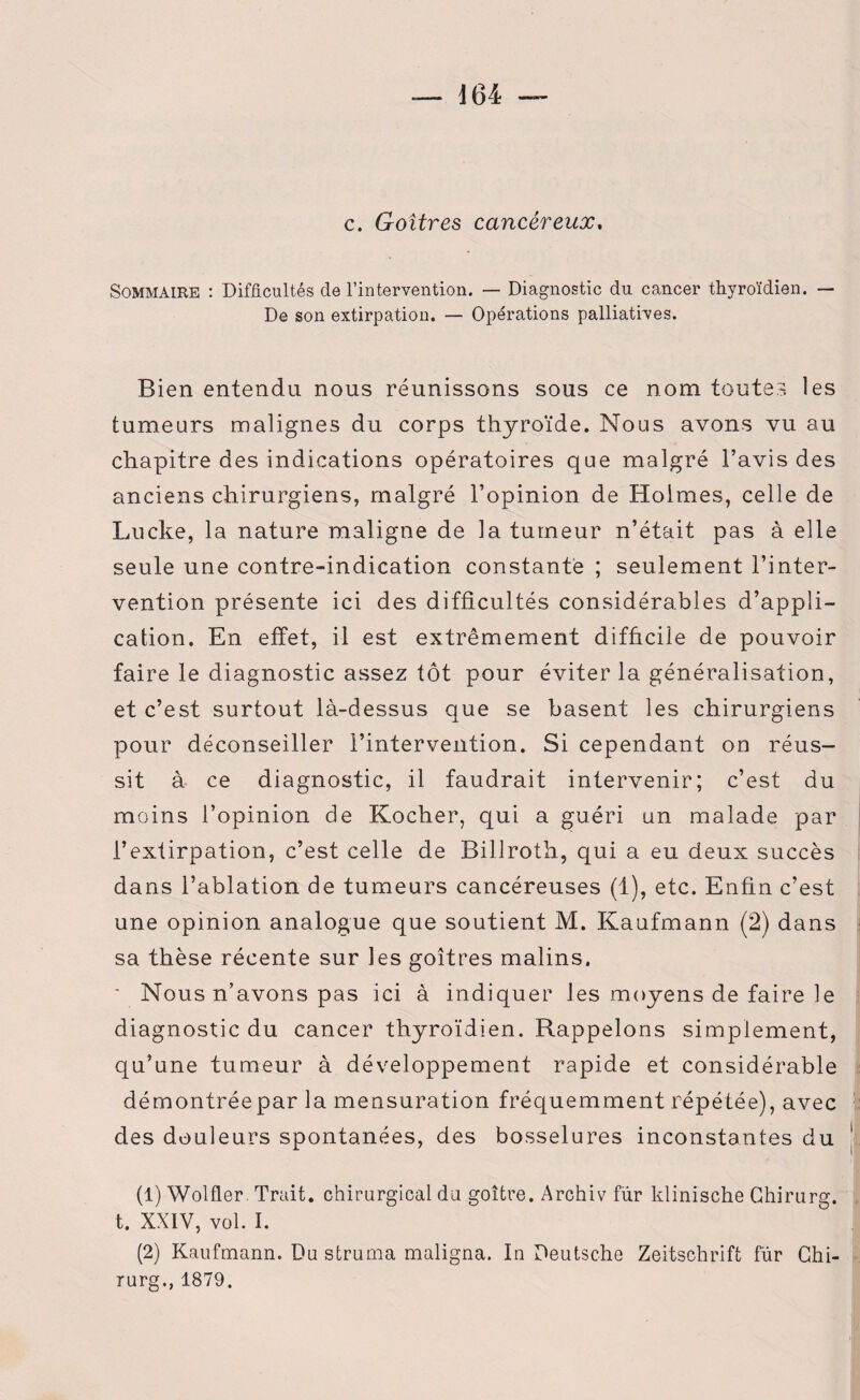c. Goitres cancéreux, Sommaire : Difficultés de l’intervention. — Diagnostic du cancer thyroïdien. — De son extirpation. — Opérations palliatives. Bien entendu nous réunissons sous ce nom toutes les tumeurs malignes du corps thyroïde. Nous avons vu au chapitre des indications opératoires que malgré l’avis des anciens chirurgiens, malgré l’opinion de Holmes, celle de Lucke, la nature maligne de la tumeur n’était pas à elle seule une contre-indication constante ; seulement l’inter¬ vention présente ici des difficultés considérables d’appli¬ cation. En effet, il est extrêmement difficile de pouvoir faire le diagnostic assez tôt pour éviter la généralisation, et c’est surtout là-dessus que se basent les chirurgiens pour déconseiller l’intervention. Si cependant on réus¬ sit à ce diagnostic, il faudrait intervenir; c’est du moins l’opinion de Kocher, qui a guéri un malade par l’extirpation, c’est celle de Billroth, qui a eu deux succès dans l’ablation de tumeurs cancéreuses (1), etc. Enfin c’est une opinion analogue que soutient M. Kaufmann (2) dans sa thèse récente sur les goitres malins. ' Nous n’avons pas ici à indiquer les moyens de faire le diagnostic du cancer thyroïdien. Rappelons simplement, qu’une tumeur à développement rapide et considérable démontrée par la mensuration fréquemment répétée), avec des douleurs spontanées, des bosselures inconstantes du (1) Wolfler. Trait, chirurgical du goitre. Archiv fur klinische Ghirurg. t. XXIV, vol. I. (2) Kaufmann. Du struma maligna. In Deutsche Zeitschrift fur Ghi¬ rurg., 1879.