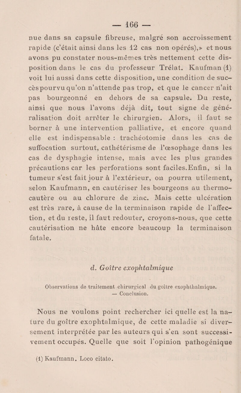 nue dans sa capsule fibreuse, malgré son accroissement rapide (c’était ainsi dans les 12 cas non opérés),» et nous avons pu constater nous-mêmes très nettement cette dis¬ position dans le cas du professeur Trélat. Kaufman (1) voit lui aussi dans cette disposition, une condition de suc- cèspourvu qu’on n’attende pas trop, et que le cancer n’ait pas bourgeonné en dehors de sa capsule. Du reste, ainsi que nous l’avons déjà dit, tout signe de géné¬ ralisation doit arrêter le chirurgien. Alors, il faut se borner à une intervention palliative, et encore quand elle est indispensable : trachéotomie dans les cas de suffocation surtout, cathétérisme de l’œsophage dans les cas de dysphagie intense, mais avec les plus grandes précautions car les perforations sont faciles.Enfin, si la tumeur s’est fait jour à l’extérieur, on pourra utilement, selon Kaufmann, en cautériser les bourgeons au thermo¬ cautère ou au chlorure de zinc. Mais cette ulcération est très rare, à cause de la terminaison rapide de l’affec¬ tion, et du reste, il faut redouter, croyons-nous, que cette cautérisation ne hâte encore beaucoup la terminaison fatale. d. Goitre exophtalmique Observations de traitement chirurgical du goitre exophthalmique. — Conclusion. Nous ne voulons point rechercher ici quelle est la na¬ ture du goitre exophtalmique, de cette maladie si diver¬ sement interprétée par les auteurs qui s’en sont successi¬ vement occupés. Quelle que soit l’opinion pathogénique (1) Kaufmann. Loco citato.