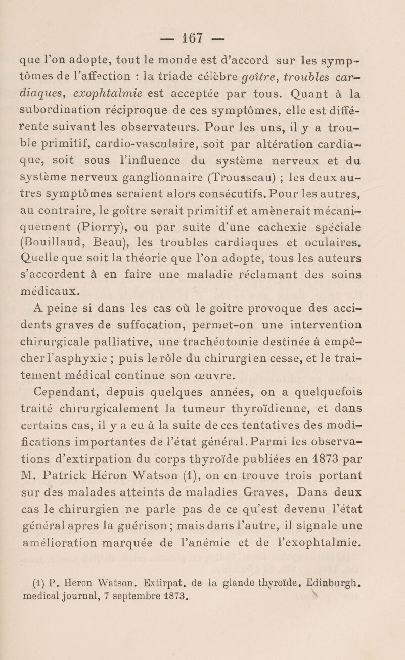 que l’on adopte, tout le monde est d’accord sur les symp¬ tômes de l’affection : la triade célèbre goitre, troubles car¬ diaques, exophtalmie est acceptée par tous. Quant à la subordination réciproque de ces symptômes, elle est diffé¬ rente suivant les observateurs. Pour les uns, il y a trou¬ ble primitif, cardio-vasculaire, soit par altération cardia¬ que, soit sous l’influence du système nerveux et du système nerveux ganglionnaire (Trousseau) ; les deux au¬ tres symptômes seraient alors consécutifs. Pour les autres, au contraire, le goitre serait primitif et amènerait mécani¬ quement (Piorry), ou par suite d’une cachexie spéciale (Bouillaud, Beau), les troubles cardiaques et oculaires. Quelle que soit la théorie que l’on adopte, tous les auteurs s’accordent à en faire une maladie réclamant des soins médicaux. A peine si dans les cas où le goitre provoque des acci¬ dents graves de suffocation, permet-on une intervention chirurgicale palliative, une trachéotomie destinée à empê¬ cher l'asphyxie ; puis le rôle du chirurgien cesse, et le trai¬ tement médical continue son œuvre. Cependant, depuis quelques années, on a quelquefois traité chirurgicalement la tumeur thyroïdienne, et dans certains cas, il y a eu à la suite de ces tentatives des modi¬ fications importantes de l’état générai.Parmi les observa¬ tions d’extirpation du corps thyroïde publiées en 1873 par M. Patrick Héron Watson (1), on en trouve trois portant sur des malades atteints de maladies Graves. Dans deux cas le chirurgien ne parle pas de ce qu’est devenu l’état général apres la guérison; mais dans l’autre, il signale une amélioration marquée de l’anémie et de l’exophtalmie» (1) P. Héron Watson, Extirpât, de la glande thyroïde. Edinburgh. medical journal, 7 septembre 1873.