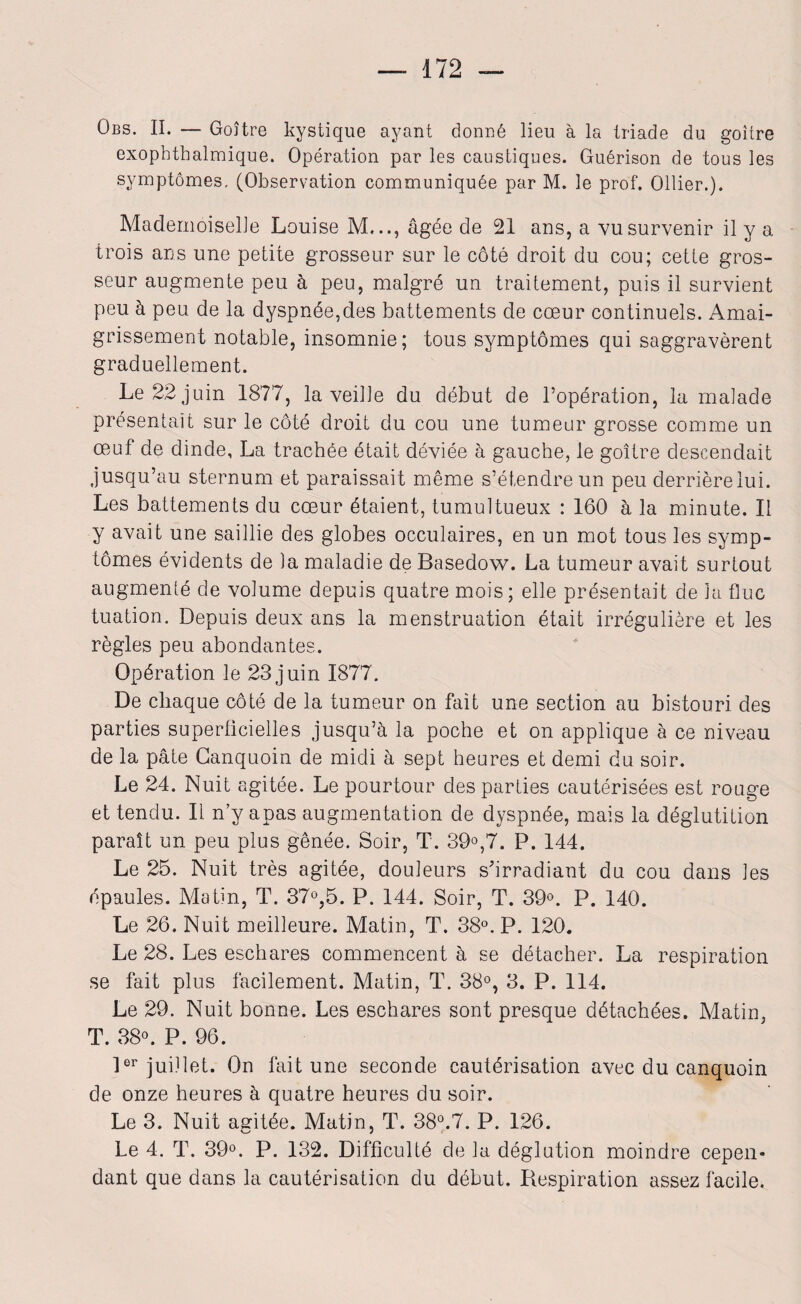 Obs. II. — Goître kystique ayant donné lieu à la triade du goitre cxophthalmique. Opération par les caustiques. Guérison de tous les symptômes, (Observation communiquée par M. le prof. Ollier.). Mademoiselle Louise M..., âgée de 21 ans, a vu survenir il y a trois ans une petite grosseur sur le côté droit du cou; cette gros¬ seur augmente peu à peu, malgré un traitement, puis il survient peu à peu de la dyspnée,des battements de cœur continuels. Amai¬ grissement notable, insomnie; tous symptômes qui saggravèrent graduellement. Le 22 juin 1877, la veille du début de l’opération, la malade présentait sur le côté droit du cou une tumeur grosse comme un œuf de dinde, La trachée était déviée à gauche, le goître descendait jusqu’au sternum et paraissait même s’étendre un peu derrière lui. Les battements du cœur étaient, tumultueux : 160 à la minute. Il y avait une saillie des globes occulaires, en un mot tous les symp¬ tômes évidents de la maladie de Basedow. La tumeur avait surtout augmenté de volume depuis quatre mois; elle présentait de la fluc tuation. Depuis deux ans la menstruation était irrégulière et les règles peu abondantes. Opération le 23 juin 1877. De chaque côté de la tumeur on fait une section au bistouri des parties superficielles jusqu’à la poche et on applique à ce niveau de la pâte Canquoin de midi à sept heures et demi du soir. Le 24. Nuit agitée. Le pourtour des parties cautérisées est rouge et tendu. Il n y apas augmentation de dyspnée, mais la déglutition paraît un peu plus gênée. Soir, T. 39°,7. P. 144. Le 25. Nuit très agitée, douleurs s'irradiant du cou dans les épaules. Matin, T. 37°,5. P. 144. Soir, T. 39°. P. 140. Le 26. Nuit meilleure. Matin, T. 38°. P. 120. Le 28. Les eschares commencent à se détacher. La respiration se fait plus facilement. Matin, T. 38°, 3. P. 114. Le 29. Nuit bonne. Les eschares sont presque détachées. Matin, T. 38°. P. 96. 1er juillet. On fait une seconde cautérisation avec du canquoin de onze heures à quatre heures du soir. Le 3. Nuit agitée. Matin, T. 38°.7. P. 126. Le 4. T. 39°. P. 132. Difficulté de la déglution moindre cepen¬ dant que dans la cautérisation du début. Respiration assez facile.