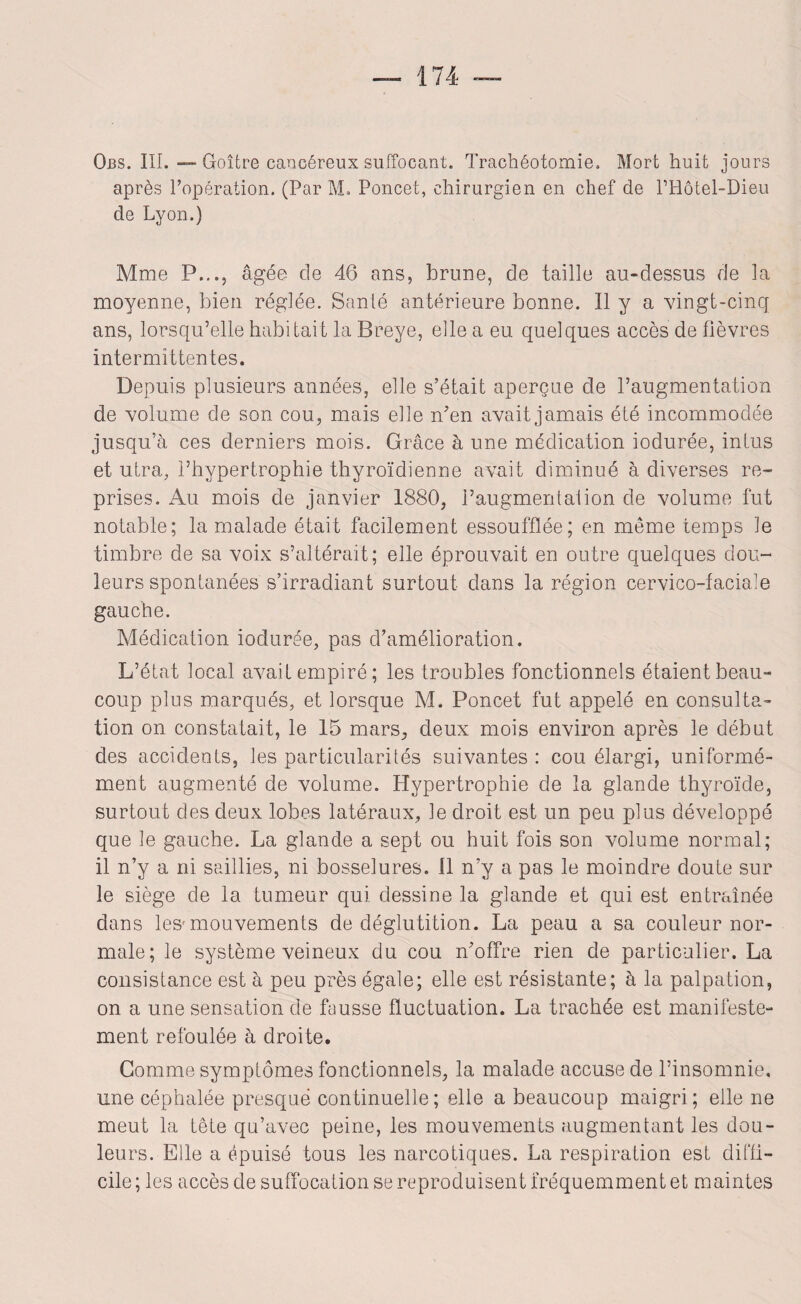 Obs. III. — Goitre cancéreux suffocant. Trachéotomie. Mort huit jours après l’opération. (Par M, Poncet, chirurgien en chef de l’Hôtel-Dieu de Lyon.) Mme P.,., âgée de 46 ans, brune, de taille au-dessus de la moyenne, bien réglée. Santé antérieure bonne. Il y a vingt-cinq ans, lorsqu’elle habitait la Breye, elle a eu quelques accès de fièvres intermittentes. Depuis plusieurs années, elle s’était aperçue de l’augmentation de volume de son cou, mais elle n’en avait jamais été incommodée jusqu’à ces derniers mois. Grâce à une médication iodurée, intus et utra, l’hypertrophie thyroïdienne avait diminué à diverses re¬ prises. Au mois de janvier 1880, l’augmentation de volume fut notable; la malade était facilement essoufflée; en même temps le timbre de sa voix s’altérait; elle éprouvait en outre quelques dou¬ leurs spontanées s’irradiant surtout dans la région cervico-faciale gauche. Médication iodurée, pas d’amélioration. L’état local avait empiré; les troubles fonctionnels étaient beau¬ coup plus marqués, et lorsque M. Poncet fut appelé en consulta¬ tion on constatait, le 15 mars, deux mois environ après le début des accidents, les particularités suivantes : cou élargi, uniformé¬ ment augmenté de volume. Hypertrophie de la glande thyroïde, surtout des deux lobes latéraux, le droit est un peu plus développé que le gauche. La glande a sept ou huit fois son volume normal; il n’y a ni saillies, ni bosselures. Il n’y a pas le moindre doute sur le siège de la tumeur qui dessine la glande et qui est entraînée dans les' mouvements de déglutition. La peau a sa couleur nor¬ male; le système veineux du cou n’offre rien de particulier. La consistance est à peu près égale; elle est résistante; à la palpation, on a une sensation de fausse fluctuation. La trachée est manifeste¬ ment refoulée à droite. Comme symptômes fonctionnels, la malade accuse de l’insomnie, une céphalée presque continuelle ; elle a beaucoup maigri ; elle ne meut la tête qu’avec peine, les mouvements augmentant les dou¬ leurs. Elle a épuisé tous les narcotiques. La respiration est diffi¬ cile ; les accès de suffocation se reproduisent fréquemment et maintes