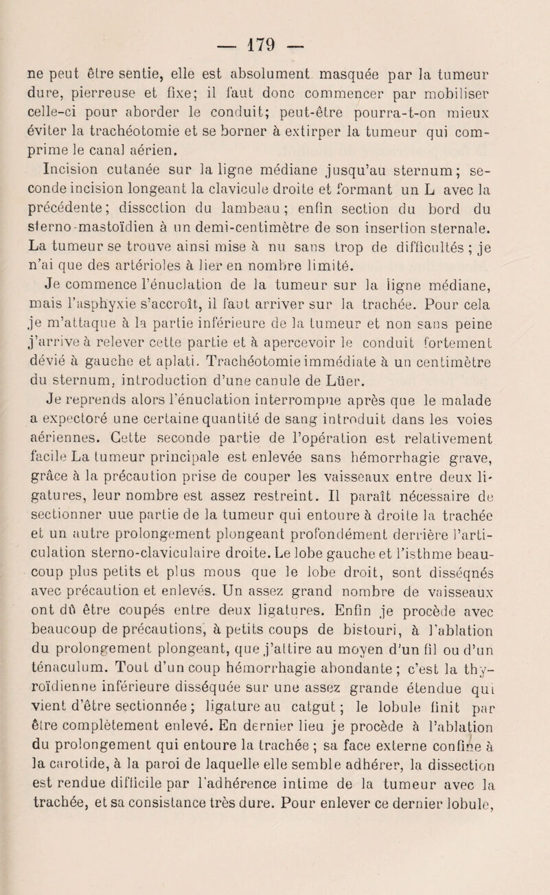 ne peut être sentie, elle est absolument masquée par la tumeur dure, pierreuse et fixe; il faut donc commencer par mobiliser celle-ci pour aborder le conduit; peut-être pourra-t-on mieux éviter la trachéotomie et se borner à extirper la tumeur qui com¬ prime le canal aérien. Incision cutanée sur la ligne médiane jusqu’au sternum; se¬ conde incision longeant la clavicule droite et formant un L avec la précédente; dissection du lambeau; enfin section du bord du sterno-mastoïdien à un demi-centimètre de son insertion sternale. La tumeur se trouve ainsi mise à nu sans trop de difficultés ; je n’ai que des artérioles à lier en nombre limité. Je commence l’énuclation de la tumeur sur la ligne médiane, mais l’asphyxie s’accroît, il faut arriver sur la trachée. Pour cela je m’attaque à la partie inférieure de la tumeur et non sans peine j’arrive à relever cette partie et h apercevoir le conduit fortement dévié à gauche et aplati. Trachéotomie immédiate à un centimètre du sternum, introduction d’une canule de Lüer. Je reprends alors dénudation interrompue après que le malade a expectoré une certaine quantité de sang introduit dans les voies aériennes. Cette seconde partie de l’opération est relativement facile La tumeur principale est enlevée sans hémorrhagie grave, grâce à la précaution prise de couper les vaisseaux entre deux li¬ gatures, leur nombre est assez restreint. Il paraît nécessaire de sectionner uue partie de la tumeur qui entoure à droite la trachée et un autre prolongement plongeant profondément derrière l’arti¬ culation sterno-claviculaire droite. Le lobe gauche et l’isthme beau¬ coup plus petits et plus mous que le lobe droit, sont disséqnés avec précaution et enlevés. Un assez grand nombre de vaisseaux ont dïï être coupés entre deux ligatures. Enfin je procède avec beaucoup de précautions, à petits coups de bistouri, à l’ablation du prolongement plongeant, que j’attire au moyen d’un fil ou d’un ténaculum. Tout d’un coup hémorrhagie abondante; c’est la thy¬ roïdienne inférieure disséquée sur une assez grande étendue qui vient d’être sectionnée ; ligature au catgut; le lobule finit par être complètement enlevé. En dernier lieu je procède à l’ablation du prolongement qui entoure la trachée ; sa face externe confine à la carotide, à la paroi de laquelle elle semble adhérer, la dissection est rendue difficile par l’adhérence intime de la tumeur avec la trachée, et sa consistance très dure. Pour enlever ce dernier lobule,
