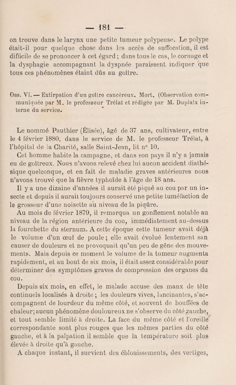 — 481 — on trouve dans le larynx une petite tumeur polypeuse. Le polype était-il pour quelque chose dans les accès de suffocation, il est difficile de se prononcer à cet égard ; dans tous le cas, le cornage et la dysphagie accompagnant la dyspnée paraissent indiquer que tous ces phénomènes étaint dûs au goitre. Obs. VI. — Extirpation d’un goitre cancéreux. Mort. (Observation com¬ muniquée par M. le professeur Trélat et rédigée par M. Duplaix in¬ terne du service. Le nommé Pauthier (Elisée), âgé de 37 ans, cultivateur, entre le 4 février 1880, dans le service de M. le professeur Trélat, à l’hôpital de la Charité, salle Saint-Jean, lit n° 10. Cet homme habite la campagne, et dans son pays il n’y a jamais eu de goitreux. Nous n’avons relevé chez lui aucun accident diathé- sique quelconque, et en fait de maladie graves antérieures nous n’avons trouvé que la fièvre typhoïde à l’âge de 18 ans. Il y a une dizaine d’années il aurait été piqué au cou par un in¬ secte et depuis il aurait toujours conservé une petite tuméfaction de la grosseur d’une noisette au niveau de la piqûre. Au mois de février 1879, il remarqua un gonflement notable au niveau de la région antérieure du cou, immédiatement au-dessus la fourchette du sternum. A cette époque cette tumeur avait déjà le volume d’un œuf de poule; elle avait évolué lentement san causer de douleurs et ne provoquait qu’un peu de gêne des mouve¬ ments. Mais depuis ce moment le volume de la tumeur augmenta rapidement, et au bout de six mois, il était assez considérable pour déterminer des symptômes graves de compression des organes du cou. Depuis six mois, en effet, le malade accuse des manx de tête continuels localisés à droite ; les douleurs vives, lancinantes, s’ac¬ compagnent de lourdeur du même côté, et souvent de bouffées de chaleur; aucun phénomène douloureux ne s’observe du côté gauche, et tout semble limité à droite. La face du même côté et foreille correspondante sont plus rouges que les mêmes parties du côté gauche, et à la palpation il semble que la température soit plus élevée à droite qu’à gauche. A chaque instant, il survient des éblouissements, des vertiges,