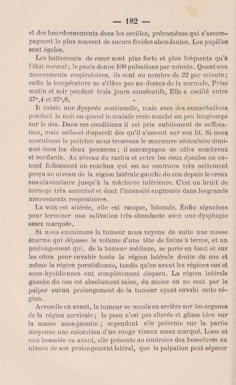 4 82 — et des bourdonnements dans les oreilles, préromènes qui s’accom¬ pagnent le plus souvent de sueurs froides abondantes. Les pupilles sont égales. Les battements de cœur sont plus forts et plus fréquents qu’à l’état normal ; le pouls donne 100 pulsations par minute. Quant aux mouvements respiratoires, ils sont au nombre de 22 par minute; enfin la température ne s’élève pas au-dessus de la normale. Prise matin et soir pendant trois jours consécutifs, Elle a oscillé entre 37°,4 et 37°,8. Il existe une dyspnée continuelle, mais avec des exacerbations pendant la nuit ou quand le malade reste couché un peu longtemps sur le dos. Dans ces conditions il est pris subitement de suffoca¬ tion, mais celle-ci disparaît dès qu’il s’asseoit sur son lit. Si nous auscultons la poitrine nous trouvons le murmure vésiculaire dimi¬ nué dans les deux poumons; il accompagne cle râles nombreux et ronflants. Au niveau du rachis et entre les deux épaules on en¬ tend faiblement un ronchus qui est au contraire très nettement perçu au niveau de la région latérale gauche du cou depuis le creux sus-claviculaire jusqu’à la mâchoire inférieure. C’est un bruit de cornage très accentué et dont l’intensité augmente dans les grands mouvements respiratoires. La voix est altérée, elle est rauque, bitonale. Enfin signalons pour terminer une salivation très abondante avec une dysphagie assez marquée. Si nous examinons la tumeur, nous voyons de suite une masse énorme qui dépasse le volume d’une tête de fœtus à terme, et un prolongement qui, de la tumeur médiane, se porte en haut et sur les côtés pour envahir toute la région latérale droite du cou et même la région parotidienne, tandis qu’en avant les régions sus et sous-hyoïdiennes ont complètement disparu. La région latérale gauche du cou est absolument saine, du moins on ne sent par le palper aucun prolongement de la tumeur ayant envahi cette ré¬ gion. Arrondie en avant, la tumeur se moule en arrière sur les organes de la région cervicale ; la peau n’est pas altérée et glisse bien sur la masse sous-jacente ; cependant elle présente sur la partie moyenne une coloration d’un rouge vineux assez marqué. Lisse et non bosselée en avant, elle présente au contraire des bosselures au niveau de son prolongement latéral, que la palpation peut séparer