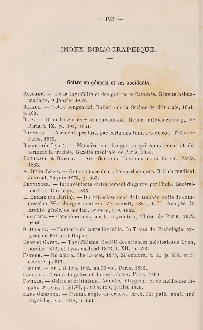 INDEX BIBLIOGRAPHIQUE. Goitre en général et ses accidents. Bauchet.’— De la thyroïdite et des goitres enflammés, Gazette hebdo¬ madaire, 9 janvier 1857. Béraud. — Goitre congénital. Bulletin de la Société de chirurgie, 1861, p.108. Betz. — Bronchocèle chez le nouveau-né. Revue médico-chirurg. de Paris, t. IX, p. 393, 1851. Bonnaud. — Accidents produits par certaines tumeurs du cou. Thèse de Paris, 1855. Bonnet (de Lyon). — Mémoire sur les goitres qui compriment et dé¬ forment la trachée. Gazette médicale de Paris, 1851. Bouillaud et Ratier. — Art. Goitre du Dictionnaire en 30 vol. Paris, 1833. A. Burn-Lows. — Goitre et accidents hémorrhagiques. British medical Journal, 29 juin 1878, p. 933. Denninger. — Inconvénients dutraitement du goitre par l’iode. Gentral- blatt für Chirurgie, 1875. H. Demme (de Berlin). — Du rétrécissement delà trachée suite de com¬ pression. Würzburger medizin. Zeitschrift, 1861, t. II. Analysé in Archiv. génér. de médec., 5e série, 819, 1862. Detrieux. — Considérations sur la thyroïdite. Thèse de Paris, 1879, n° 60. . S. Duplay. —Tumeurs du corps thyroïde. In Traité de Pathologie ex¬ terne de Follin et Duplay. Dron et Gayet. — Thyroïdisme. Société des sciences médicales de Lyon, janvier 1873, et Lyon médical 1873, t. XII, p. 523. Fayrer. — Du goitre. The Lancet, 1873, 24 octobre, t. II, p. 530, et 31 octobre, p. 617, Ferrus. — Ar . Goitre. Dict. en 30 vol. Paris, 1836. Fodéré. —Traité du goitre et du crétinisme. Paris, 1800. Foville, — Goitre et crétinisme. Annales d’hygiène et de médecine lé¬ gale, 2€ série, t. XLVI, p. 13 et 193, juillet 1876. Hans Geissner. — Struma angio cavernosa. Arch. für path. anat. und physiolog. von 1878, p. 153.