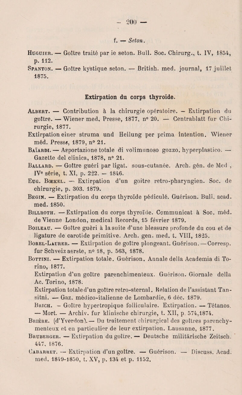 f. — Scton. HüfxUiER. — Goitre traité par ie seton. Bail. Soc. Chirurg., t. IV, 1854, p. 112. Spànton. — Goitre kystique seton. — British. med. journal, 17 juillet 1875. Extirpation du corps thyroïde. Albert. — Contribution à la chirurgie opératoire. — Extirpation du goitre. —Wiener med. Presse, 1877, n° 20. — Centrablatt fur Chi¬ rurgie, 1877. Extirpation einer struma und Heilung per prima intention. Wiener méd. Pressa, 1879, n° 21. Baïardi. — Asportazione totale di volimunoso gozzo. hyperplastico. — Gazette del clinica, 1878, n° 21. Ballard. — Goitre guéri par ligat. sous-cutanée. Arch. gén. de Med , IVe série, t. XI, p. 222. — 1846. Eug. Boekel. — Extirpation d’un goitre retro-pharyngien. Soc. de chirurgie, p. 303. 1879. Begin. — Extirpation du corps thyroïde pédiculé. Guérison. Bull. acad. med. 1850. Billroth. —Extirpation du corps thyroïde. Communicat à Soc. méd. devienne London, medical Records, 15 février 1879. Boileau. — Goitre guéri à la suite d’une blessure profonde du cou et de ligature de carotide primitive. Arch. gen. med. t. VIII, 1825. Borel-Làurer. — Extirpation de goitre plongeant. Guérison. — Corresp. fur Schveiz aerste, no 18, p. 563, 1878. Bottini. — Extirpation totale. Guérison. Annale délia Academia di To- rino, 1877. Extirpation d’un goitre parenchimenteux. Guérison. Giornale délia Ac. Torino, 1878. Extirpation totale d’un goitre retro-sternal. Helation de l’assistant Tan- sitni. — Gaz. médico-italienne de Lombardie, 6 déc. 1879. Brich. - Goitre hypertropique folliculaire. Extirpation. — Tétanos. — Mort. — Archiv. fur klinische chirurgie, t. XII, p. 574,1874. Brière. (d’Yverdon').— Du traitement chirurgical des goitres parenchy- menteux et en particulier de leur extirpation. Lausanne, 1877. Bruberger. —Extirpation du goitre.— Deutsche militàrische Zeitsch. 447, 1876. Cabarret. — Extirpation d’un goitre. — Guérison. — Discuss. Acad, med. 1849-1850, t. XV, p. 134 et p. 1152.