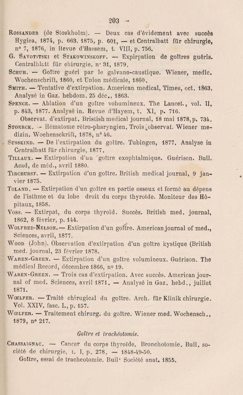 Rossander (de Stoskholm). — Deux cas d’évidement avec succès Hygiea, 1874, p. 663, 1875, p. 601, — et Centralbatt fur chirurgie, n° 7, 1876, in Revue d’Hassem, t. VIII, p. 756. G. Savotitski et Stakowinskoff. — Expirpation de goitres guéris. Centralblatt für chirurgie, n* 31, 1879. Schuh. — Goitre guéri par le galvano-caustique. Wiener, medic, Wochenschrift, 1860, et Union médicale, 1860. Smith. — Tentative d’extirpation. American medical, Times, oct. 1863. Analysé in Gaz. hebdom. 25 déc., 1863. Spence. —• Ablation d’un goitre vobumineux. The Lancet., vol. II, p. 843, 1877. Analysé in. Revue d’Hayem, t. XI, p. 716. Observât, d’extirpat. Bristish medical journal, 18 mai 1878,p. 734. Stoerck. •- Hématome rétro-pharyngien. Trois ^observât. Wiener me- dizin. Woehensckrift, 1878, n° 46. Susskind. — De l’extirpation du goitre. Tubingen, 1877. Analyse in Centralbatt für chirurgie, 1877. Tillaux. — Extirpation d’un goitre exophtalmique. Guérison. Bull. Acad, de méd., avril 1880. Tircrurst. — Extirpation d’un goitre. British medical journal, 9 jan¬ vier 1875. Toland. — Extirpation d'un goitre en partie osseux et formé au dépens de l’isthme et du lobe droit du corps thyroïde. Moniteur des Hô¬ pitaux, 1858. Voss. — Extirpât, du corps thyroïd. Succès. British med. journal, 1862, 8 février, p. 144. Wolfred-Nelson.™ Extirpation d’un goitre. American journal of med., Sciences, avril, 1877. Wood (John). Observation d’extirpation d’un goitre kystique (British med. journal, 23 février 1878. Waren-Green. — Extirpation d’un goitre volumineux. Guérison. The médical Record, décembre 1866, no 19. Waren-Green. — Trois cas d’extirpation. Avec succès. American jour¬ nal of med. Sciences, avril 1871. — Analysé in Gaz. hebd., juillet 1871. Woelfer. —Traité chirugical du goitre. Arch. für Klinik chirurgie. Vol. XXIV, fasc. I., p. 157. Wœlfer. — Traitement chirurg. du goitre. Wiener med. Wochensch., 1879, n° 217. Goitre et trachéotomie. Chassaignac. — Cancer du corps thyroïde. Bronchotomie. Bull, so¬ ciété de chirurgie, t. I, p. 278. — 1848-49-50. Goitre, essai de trachéotomie. Bull* Société anat. 1855.