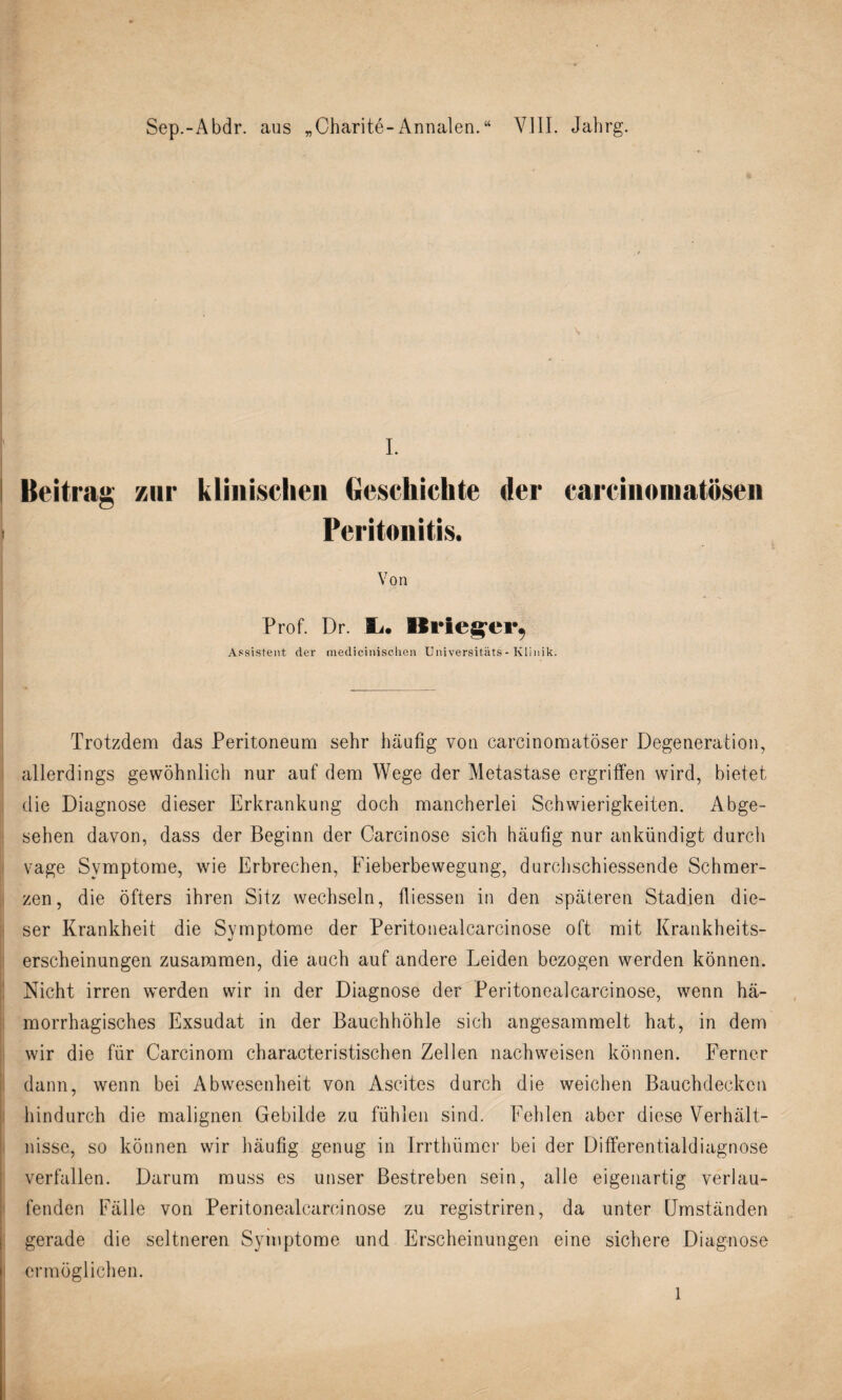 Sep.-Abdr. aus „Charite-Annalen.“ VIII. Jahrg. I. Beitrag zur klinischen Geschichte der carcinoinatösen Peritonitis. Von Prof. Dr. Ii. Krieger, Assistent der medicinischen Universitäts- Klinik. Trotzdem das Peritoneum sehr häufig von carcinomatöser Degeneration, allerdings gewöhnlich nur auf dem Wege der Metastase ergriffen wird, bietet die Diagnose dieser Erkrankung doch mancherlei Schwierigkeiten. Abge¬ sehen davon, dass der Beginn der Carcinose sich häufig nur ankündigt durch vage Symptome, wie Erbrechen, Fieberbewegung, durchschiessende Schmer¬ zen, die öfters ihren Sitz wechseln, fiiessen in den späteren Stadien die¬ ser Krankheit die Symptome der Peritonealcarcinose oft mit Krankheits¬ erscheinungen zusammen, die auch auf andere Leiden bezogen werden können. Nicht irren werden wir in der Diagnose der Peritonealcarcinose, wenn hä¬ morrhagisches Exsudat in der Bauchhöhle sich angesammelt hat, in dem wir die für Carcinom characteristischen Zellen nachweisen können. Ferner dann, wenn bei Abwesenheit von Ascites durch die weichen Bauchdecken hindurch die malignen Gebilde zu fühlen sind. Fehlen aber diese Verhält¬ nisse, so können wir häufig genug in Irrthümer bei der Differentialdiagnose verfallen. Darum muss es unser Bestreben sein, alle eigenartig verlau¬ fenden Fälle von Peritonealcarcinose zu registriren, da unter Umständen gerade die seltneren Symptome und Erscheinungen eine sichere Diagnose ermöglichen.