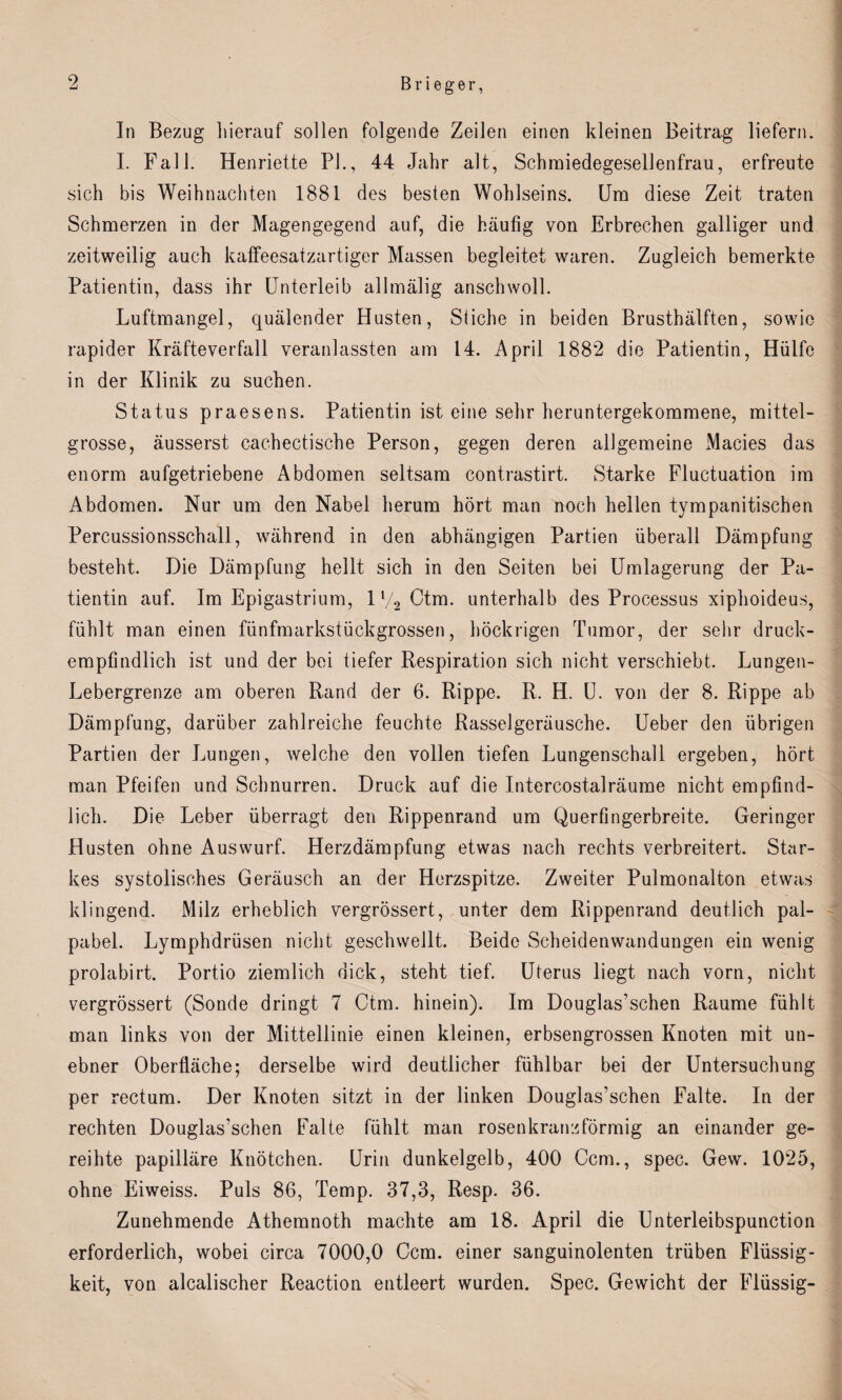In Bezug hierauf sollen folgende Zeilen einen kleinen Beitrag liefern. I. Fall. Henriette PL, 44 Jahr alt, Schmiedegesellenfrau, erfreute sich bis Weihnachten 1881 des besten Wohlseins. Um diese Zeit traten Schmerzen in der Magengegend auf, die häufig von Erbrechen galliger und zeitweilig auch kaffeesatzartiger Massen begleitet waren. Zugleich bemerkte Patientin, dass ihr Unterleib allmälig anschwoll. Luftmangel, quälender Husten, Stiche in beiden Brusthälften, sowie rapider Kräfteverfall veranlassten am 14. April 1882 die Patientin, Hülfe in der Klinik zu suchen. Status praesens. Patientin ist eine sehr heruntergekommene, mittel¬ grosse, äusserst cachectische Person, gegen deren allgemeine Macies das enorm aufgetriebene Abdomen seltsam contrastirt. Starke Fluctuation im Abdomen. Nur um den Nabel herum hört man noch hellen tympanitischen Percussionsschall, während in den abhängigen Partien überall Dämpfung besteht. Die Dämpfung hellt sich in den Seiten bei Umlagerung der Pa¬ tientin auf. Im Epigastrium, iy.2Ctm. unterhalb des Processus xiphoideus, fühlt man einen fünfmarkstückgrossen, höckrigen Tumor, der sehr druck¬ empfindlich ist und der bei tiefer Respiration sich nicht verschiebt. Lungen- Lebergrenze am oberen Rand der 6. Rippe. R. H. U. von der 8. Rippe ab Dämpfung, darüber zahlreiche feuchte Rasselgeräusche. Ueber den übrigen Partien der Lungen, welche den vollen tiefen Lungenschall ergeben, hört man Pfeifen und Schnurren. Druck auf die Intercostalräume nicht empfind¬ lich. Die Leber überragt den Rippenrand um Querfingerbreite. Geringer Husten ohne Auswurf. Herzdämpfung etwas nach rechts verbreitert. Star¬ kes systolisches Geräusch an der Herzspitze. Zweiter Pulmonalton etwas klingend. Milz erheblich vergrössert, unter dem Rippenrand deutlich pal- pabel. Lymphdrüsen nicht geschwellt. Beide Scheidenwandungen ein wenig prolabirt. Portio ziemlich dick, steht tief. Uterus liegt nach vorn, nicht vergrössert (Sonde dringt 7 Ctm. hinein). Im Douglas’schen Raume fühlt man links von der Mittellinie einen kleinen, erbsengrossen Knoten mit un¬ ebner Oberfläche; derselbe wird deutlicher fühlbar bei der Untersuchung per rectum. Der Knoten sitzt in der linken Douglas’schen Falte. In der rechten Douglas’schen Falte fühlt man rosenkranzförmig an einander ge¬ reihte papilläre Knötchen. Urin dunkelgelb, 400 Ccm., spec. Gew. 1025, ohne Eiweiss. Puls 86, Temp. 37,3, Resp. 36. Zunehmende Athemnoth machte am 18. April die Unterleibspunction erforderlich, wobei circa 7000,0 Ccm. einer sanguinolenten trüben Flüssig¬ keit, von alcalischer Reaction entleert wurden. Spec. Gewicht der Flüssig-