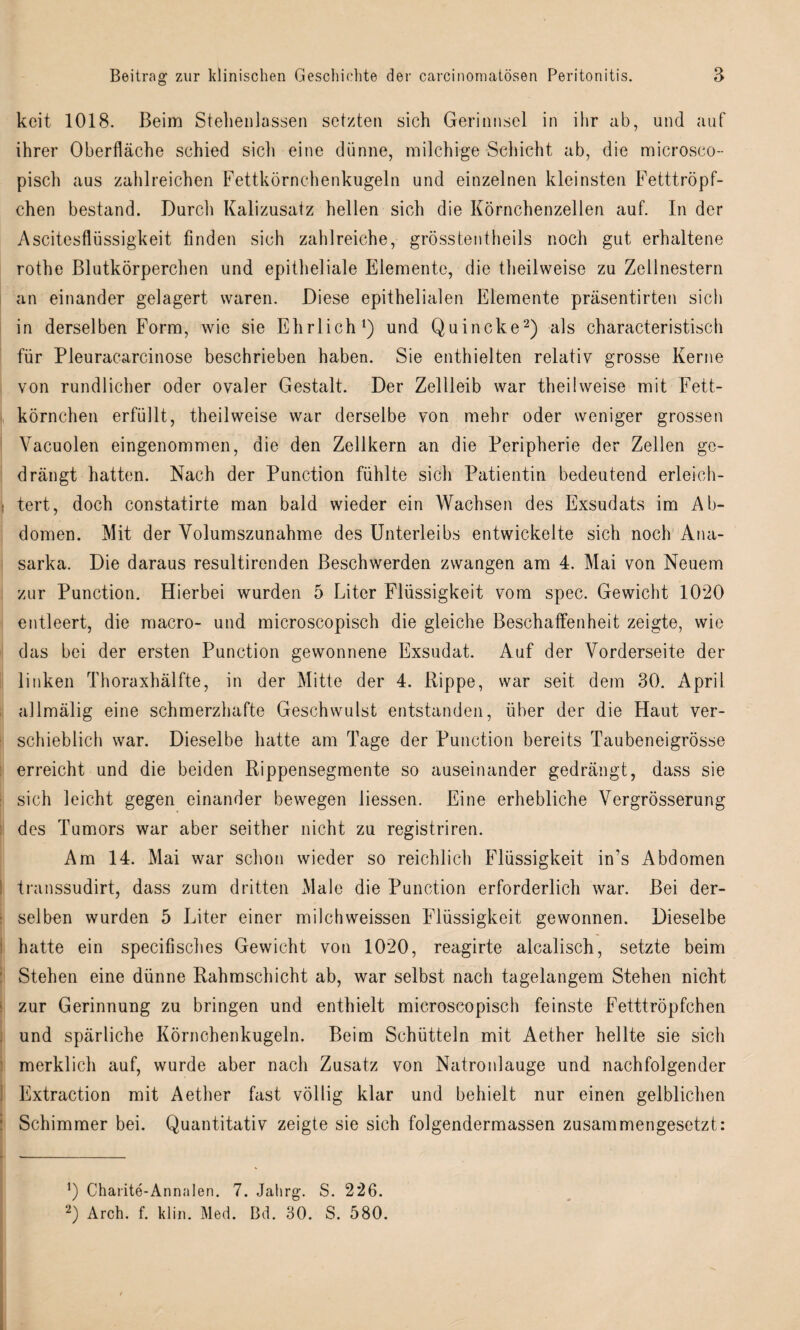 kcit 1018. Beim Stehenlassen setzten sich Gerinnsel in ihr ab, und auf ihrer Oberfläche schied sich eine dünne, milchige Schicht ab, die microsco- pisch aus zahlreichen Fettkörnchenkugeln und einzelnen kleinsten Fetttröpf¬ chen bestand. Durch Kalizusatz hellen sich die Körnchenzellen auf. In der Ascitesflüssigkeit finden sich zahlreiche, grösstentheils noch gut erhaltene rothe Blutkörperchen und epitheliale Elemente, die theilweise zu Zellnestern an einander gelagert waren. Diese epithelialen Elemente präsentirten sich in derselben Form, wie sie Ehrlich1) und Quincke2) als characteristisch für Pleuracarcinose beschrieben haben. Sie enthielten relativ grosse Kerne von rundlicher oder ovaler Gestalt. Der Zellleib war theilweise mit Fett¬ körnchen erfüllt, theilweise war derselbe von mehr oder weniger grossen Vacuolen eingenommen, die den Zellkern an die Peripherie der Zellen ge¬ drängt hatten. Nach der Punction fühlte sich Patientin bedeutend erleich- 1 tert, doch constatirte man bald wieder ein Wachsen des Exsudats im Ab¬ domen. Mit der Volumszunahme des Unterleibs entwickelte sich noch Ana- sarka. Die daraus resultirenden Beschwerden zwangen am 4. Mai von Neuem zur Punction. Hierbei wurden 5 Liter Flüssigkeit vom spec. Gewicht 10*20 entleert, die macro- und microscopisch die gleiche Beschaffenheit zeigte, wie das bei der ersten Punction gewonnene Exsudat. Auf der Vorderseite der linken Thoraxhälfte, in der Mitte der 4. Rippe, war seit dem 30. April allmälig eine schmerzhafte Geschwulst entstanden, über der die Haut ver¬ schieblich war. Dieselbe hatte am Tage der Punction bereits Taubeneigrösse erreicht und die beiden Rippensegmente so auseinander gedrängt, dass sie sich leicht gegen einander bewegen liessen. Eine erhebliche Vergrösserung des Tumors war aber seither nicht zu registriren. Am 14. Mai war schon wieder so reichlich Flüssigkeit in’s Abdomen transsudirt, dass zum dritten Male die Punction erforderlich war. Bei der¬ selben wurden 5 Liter einer milchweissen Flüssigkeit gewonnen. Dieselbe hatte ein specifisches Gewicht von 1020, reagirte alcalisch, setzte beim Stehen eine dünne Rahmschicht ab, war selbst nach tagelangem Stehen nicht zur Gerinnung zu bringen und enthielt microscopisch feinste Fetttröpfchen und spärliche Körnchenkugeln. Beim Schütteln mit Aether hellte sie sich merklich auf, wurde aber nach Zusatz von Natronlauge und nachfolgender Extraction mit Aether fast völlig klar und behielt nur einen gelblichen Schimmer bei. Quantitativ zeigte sie sich folgendermassen zusammengesetzt: !) Charite-Annalen. 7. Jalirg. S. 226. 2) Arch. f. klm. Med. Bd. 30. S. 580.