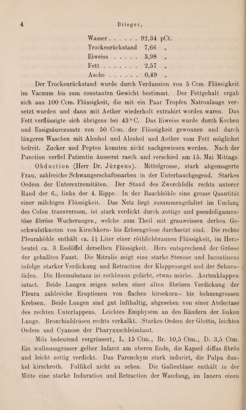 Wasser. 92,34 pCt. Trockenrückstand 7,66 „ Eiweiss. 3,98 ,, Fett. 2,57 „ Asche. 0,49 „ Der Trockenrückstand wurde durch Verdunsten von 5 Ccm. Flüssigkeit im Vacuum bis zum constanten Gewicht bestimmt. Der Fettgehalt ergab sich aus 100 Ccm. Flüssigkeit, die mit ein Paar Tropfen Natronlauge ver¬ setzt wurden und dann mit Aether wiederholt extrahirt worden waren. Das Fett verflüssigte sich übrigens bei 43 0 C. Das Eiweiss wurde durch Kochen und Essigsäurczusatz von 50 Ccm. der Flüssigkeit gewonnen und durch längeres Waschen mit Alcohol und Alcohol und Aether vom Fett möglichst befreit. Zucker und Pepton konnten nicht nachgewiesen werden. Nach der Punction verfiel Patientin äusserst rasch und verschied am 15. Mai Mittags. Obduction (Herr Dr. Jürgens). Mittelgrosse, stark abgemagerte Frau, zahlreiche Schwangerschaftsnarben in der Unterbauchgegend. Starkes Oedem der Unterextremitäten. Der Stand des Zwerchfells rechts unterer Rand der 6., links der 4. Rippe. In der Bauchhöhle eine grosse Quantität einer milchigen Flüssigkeit. Das Netz liegt zusammengefaltet im Umfang des Colon transversum, ist stark verdickt durch zottige und pseudoligamen- töse fibröse Wucherungen, welche zum Theil mit grauweissen derben Ge¬ schwulstknoten von Kirschkern- bis Erbsengrösse durchsetzt sind. Die rechte Pleurahöhle enthält ca. \\ Liter einer röthlichbraunen Flüssigkeit, im Herz¬ beutel ca. 3 Esslöffel derselben Flüssigkeit. Herz entsprechend der Grösse der geballten Faust. Die Mitralis zeigt eine starke Stenose und Incontinenz infolge starker Verdickung und Retraction der Klappensegel und der Selinen- fäden. Die Herzsubstanz ist rothbraun gefärbt, etwas mürbe. Aortenklappen intact. Beide Lungen zeigen neben einer alten fibrösen Verdickung der Pleura zahlreiche Eruptionen von flachen hirsekorn- bis bohnengrossen Krebsen. Beide Lungen sind gut lufthaltig, abgesehen von einer Atelectase des rechten Unterlappens. Leichtes Emphysem an den Rändern der linken Lunge. Bronchialdrüsen rechts verkalkt. Starkes Oedem der Glottis, leichtes Oedem und Cyanose der Pharynxschleimhaut. Milz bedeutend vergrössert, L. 15 Ctm., Br. 10,5 Ctm., D. 3,5 Ctm. Ein wallnussgrosser gelber Infarct am oberen Ende, die Kapsel diffus fibrös und leicht zottig verdickt. Das Parenchym stark indurirt, die Pulpa dun¬ kel kirschroth. Follikel nicht zu sehen. Die Gallenblase enthält in der Mitte eine starke Induration und Retraction der Wandung, im Innern einen