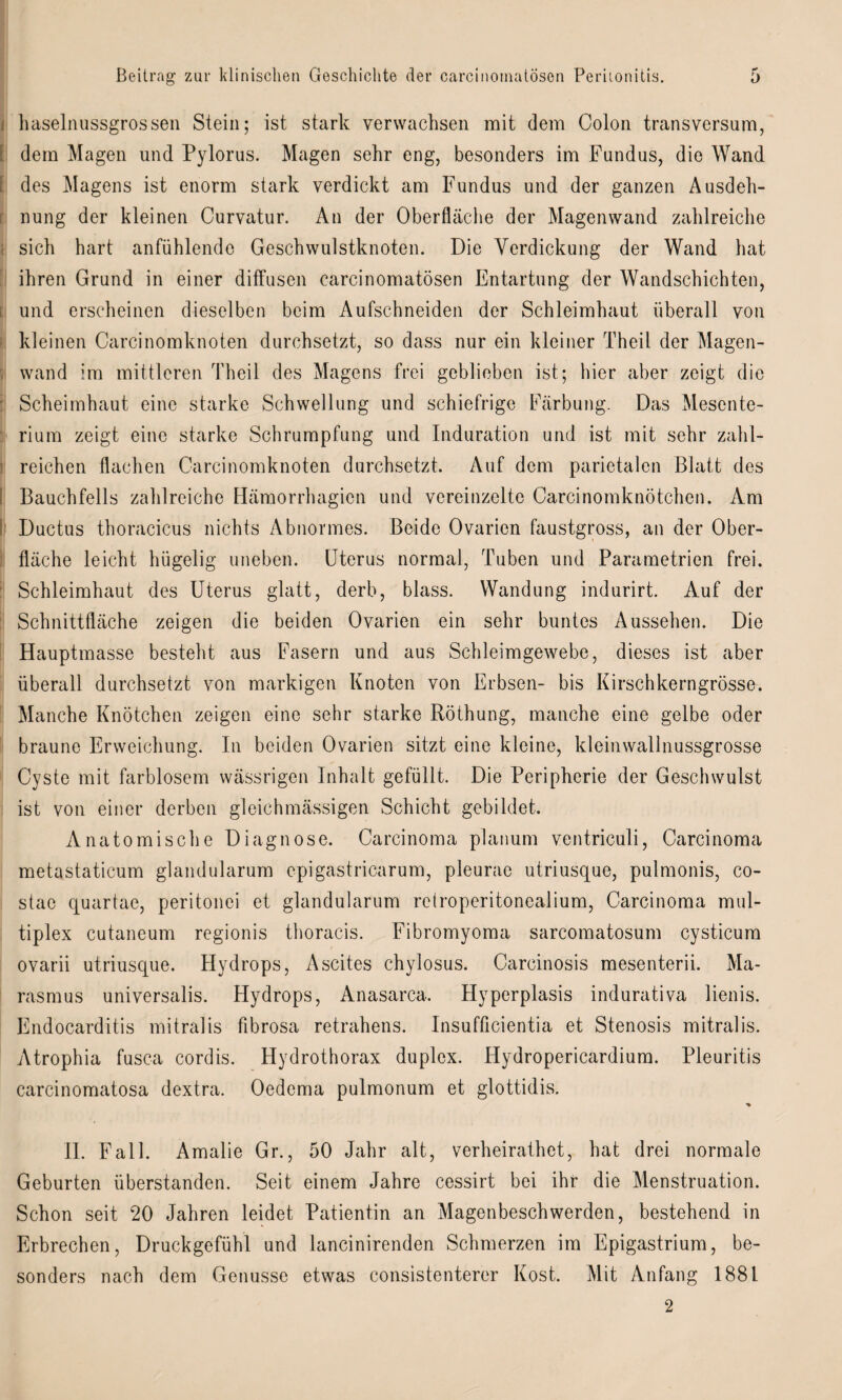 i haselimssgrossen Stein; ist stark verwachsen mit dem Colon transversum, [ dem Magen und Pylorus. Magen sehr eng, besonders im Fundus, die Wand [ des Magens ist enorm stark verdickt am Fundus und der ganzen Ausdeh¬ nung der kleinen Curvatur. An der Oberfläche der Magenwand zahlreiche sich hart anfühlende Geschwulstknoten. Die Verdickung der Wand hat ihren Grund in einer diffusen carcinomatösen Entartung der Wandschichten, und erscheinen dieselben beim Aufschneiden der Schleimhaut überall von kleinen Carcinomknoten durchsetzt, so dass nur ein kleiner Theil der Magen- 5 wand im mittleren Theil des Magens frei geblieben ist; hier aber zeigt die Scheimhaut eine starke Schwellung und schiefrige Färbung. Das Mesente¬ rium zeigt eine starke Schrumpfung und Induration und ist mit sehr zahl¬ reichen flachen Carcinomknoten durchsetzt. Auf dem parietalen Blatt des I Bauchfells zahlreiche Hämorrhagien und vereinzelte Carcinomknötchen. Am t Ductus thoracicus nichts Abnormes. Beide Ovarien faustgross, an der Ober¬ fläche leicht hügelig uneben. Uterus normal, Tuben und Parametrien frei. Schleimhaut des Uterus glatt, derb, blass. Wandung indurirt. Auf der Schnittfläche zeigen die beiden Ovarien ein sehr buntes Aussehen. Die Hauptmasse besteht aus Fasern und aus Schleimgewebe, dieses ist aber überall durchsetzt von markigen Knoten von Erbsen- bis Kirschkerngrösse. Manche Knötchen zeigen eine sehr starke Röthung, manche eine gelbe oder braune Erweichung. In beiden Ovarien sitzt eine kleine, kleinwallnussgrosse Cyste mit farblosem wässrigen Inhalt gefüllt. Die Peripherie der Geschwulst ist von einer derben gleichmässigen Schicht gebildet. Anatomische Diagnose. Carcinoma planum ventriculi, Carcinoma metastaticum glandularum epigastricarum, pleurae utriusque, pulmonis, co- stae quartae, peritonei et glandularum retroperitonealium, Carcinoma mul¬ tiplex cutaneum regionis thoracis. Fibromyoma sarcomatosum cysticum ovarii utriusque. Hydrops, Ascites chylosus. Carcinosis mesenterii. Ma¬ rasmus universalis. Hydrops, Anasarca. Plyperplasis indurativa lienis. Endocarditis mitralis fibrosa retrahens. Insufficientia et Stenosis mitralis. Atrophia fusca cordis. Hydrothorax duplex. Hydropericardium. Pleuritis carcinomatosa dextra. Oedcma pulmonum et glottidis. ■% II. Fall. Amalie Gr., 50 Jahr alt, verheirathet, hat drei normale Geburten überstanden. Seit einem Jahre cessirt bei ihr die Menstruation. Schon seit 20 Jahren leidet Patientin an Magenbeschwerden, bestehend in Erbrechen, Druckgefühl und lancinirenden Schmerzen im Epigastrium, be¬ sonders nach dem Genüsse etwas consistenterer Kost. Mit Anfang 1881