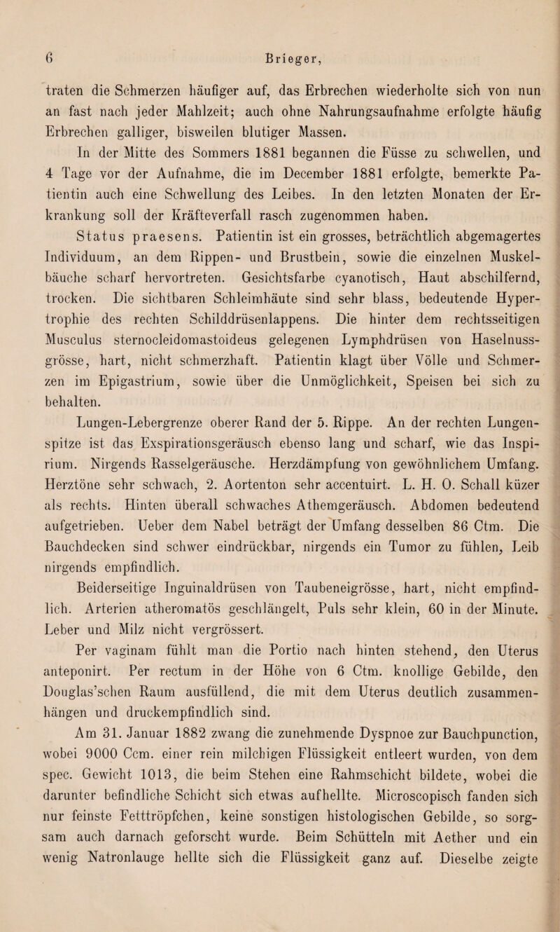 traten die Schmerzen häufiger auf, das Erbrechen wiederholte sich von nun an fast nach jeder Mahlzeit; auch ohne Nahrungsaufnahme erfolgte häufig Erbrechen galliger, bisweilen blutiger Massen. In der Mitte des Sommers 1881 begannen die Füsse zu schwellen, und 4 Tage vor der Aufnahme, die im December 1881 erfolgte, bemerkte Pa¬ tientin auch eine Schwellung des Leibes. In den letzten Monaten der Er¬ krankung soll der Kräfteverfall rasch zugenommen haben. Status praesens. Patientin ist ein grosses, beträchtlich abgemagertes Individuum, an dem Rippen- und Brustbein, sowie die einzelnen Muskel¬ bäuche scharf hervortreten. Gesichtsfarbe cyanotisch, Haut abschilfernd, trocken. Die sichtbaren Schleimhäute sind sehr blass, bedeutende Hyper¬ trophie des rechten Schilddrüsenlappens. Die hinter dem rechtsseitigen Musculus sternocleidomastoideus gelegenen Lymphdrüsen von Haselnuss¬ grösse, hart, nicht schmerzhaft. Patientin klagt über Völle und Schmer¬ zen im Epigastrium, sowie über die Unmöglichkeit, Speisen bei sich zu behalten. Lungen-Lebergrenze oberer Rand der 5. Rippe. An der rechten Lungen¬ spitze ist das Exspirationsgeräusch ebenso lang und scharf, wie das Inspi- rium. Nirgends Rasselgeräusche. Herzdämpfung von gewöhnlichem Umfang. Herztöne sehr schwach, 2. Aortenton sehr accentuirt. L. H. 0. Schall küzer als rechts. Hinten überall schwaches Athemgeräusch. Abdomen bedeutend aufgetrieben. Ueber dem Nabel beträgt der Umfang desselben 86 Ctm. Die Bauchdecken sind schwer eindrückbar, nirgends ein Tumor zu fühlen, Leib nirgends empfindlich. Beiderseitige Inguinaldrüsen von Taubeneigrösse, hart, nicht empfind¬ lich. Arterien atheromatös geschlängelt, Puls sehr klein, 60 in der Minute. Leber und Milz nicht vergrössert. Per vaginam fühlt man die Portio nach hinten stehend, den Uterus anteponirt. Per rectum in der Höhe von 6 Ctm. knollige Gebilde, den Douglas’schen Raum ausfüllend, die mit dem Uterus deutlich Zusammen¬ hängen und druckempfindlich sind. Am 31. Januar 1882 zwang die zunehmende Dyspnoe zur Bauchpunction, wobei 9000 Ccm. einer rein milchigen Flüssigkeit entleert wurden, von dem spec. Gewicht 1013, die beim Stehen eine Rahmschicht bildete, wobei die darunter befindliche Schicht sich etwas auf hellte. Microscopisch fanden sich nur feinste Fetttröpfchen, keine sonstigen histologischen Gebilde, so sorg¬ sam auch darnach geforscht wurde. Beim Schütteln mit Aether und ein wenig Natronlauge hellte sich die Flüssigkeit ganz auf. Dieselbe zeigte