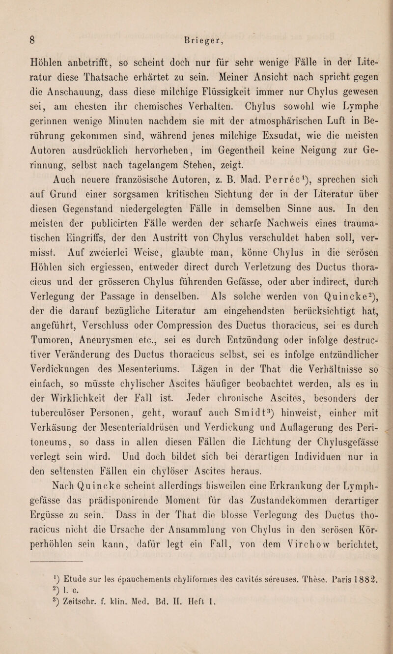 Höhlen anbetrifft, so scheint doch nur für sehr wenige Fälle in der Lite¬ ratur diese Thatsache erhärtet zu sein. Meiner Ansicht nach spricht gegen die Anschauung, dass diese milchige Flüssigkeit immer nur Chylus gewesen sei, am ehesten ihr chemisches Verhalten. Chylus sowohl wie Lymphe gerinnen wenige Minuten nachdem sie mit der atmosphärischen Luft in Be¬ rührung gekommen sind, während jenes milchige Exsudat, wie die meisten Autoren ausdrücklich hervorheben, im Gegentheil keine Neigung zur Ge¬ rinnung, selbst nach tagelangem Stehen, zeigt. Auch neuere französische Autoren, z. B. Mad. Perrec1), sprechen sich auf Grund einer sorgsamen kritischen Sichtung der in der Literatur über diesen Gegenstand niedergelegten Fälle in demselben Sinne aus. In den meisten der publicirten Fälle werden der scharfe Nachweis eines trauma¬ tischen Eingriffs, der den Austritt von Chylus verschuldet haben soll, ver¬ misst. Auf zweierlei Weise, glaubte man, könne Chylus in die serösen Höhlen sich ergiessen, entweder direct durch Verletzung des Ductus thora- » cicus und der grösseren Chylus führenden Gefässe, oder aber indirect, durch Verlegung der Passage in denselben. Als solche werden von Quincke2), der die darauf bezügliche Literatur am eingehendsten berücksichtigt hat, angeführt, Verschluss oder Compression des Ductus thoracicus, sei es durch Tumoren, Aneurysmen etc., sei es durch Entzündung oder infolge destruc- tiver Veränderung des Ductus thoracicus selbst, sei es infolge entzündlicher Verdickungen des Mesenteriums. Lägen in der That die Verhältnisse so einfach, so müsste chylischer Ascites häufiger beobachtet werden, als es in der Wirklichkeit der Fall ist. Jeder chronische Ascites, besonders der tuberculöser Personen, geht, worauf auch Smidt3) hin weist, einher mit Verkäsung der Mesenterialdrüsen und Verdickung und Auflagerung des Peri¬ toneums, so dass in allen diesen Fällen die Lichtung der Chylusgefässe verlegt sein wird. Und doch bildet sich bei derartigen Individuen nur in den seltensten Fällen ein chylöser Ascites heraus. Nach Quincke scheint allerdings bisweilen eine Erkrankung der Lymph- gefässe das prädisponirende Moment für das Zustandekommen derartiger Ergüsse zu sein. Dass in der That die blosse Verlegung des Ductus tho¬ racicus nicht die Ursache der Ansammlung von Chylus in den serösen Kör¬ perhöhlen sein kann, dafür legt ein Fall, von dem Virchow berichtet, U Etüde sur les epauchements chyliformes des cavites sereuses. These. Paris 1882. 2) 1. c. 3) Zeitschr. f. Min. Med. Bd. II. Heft I.