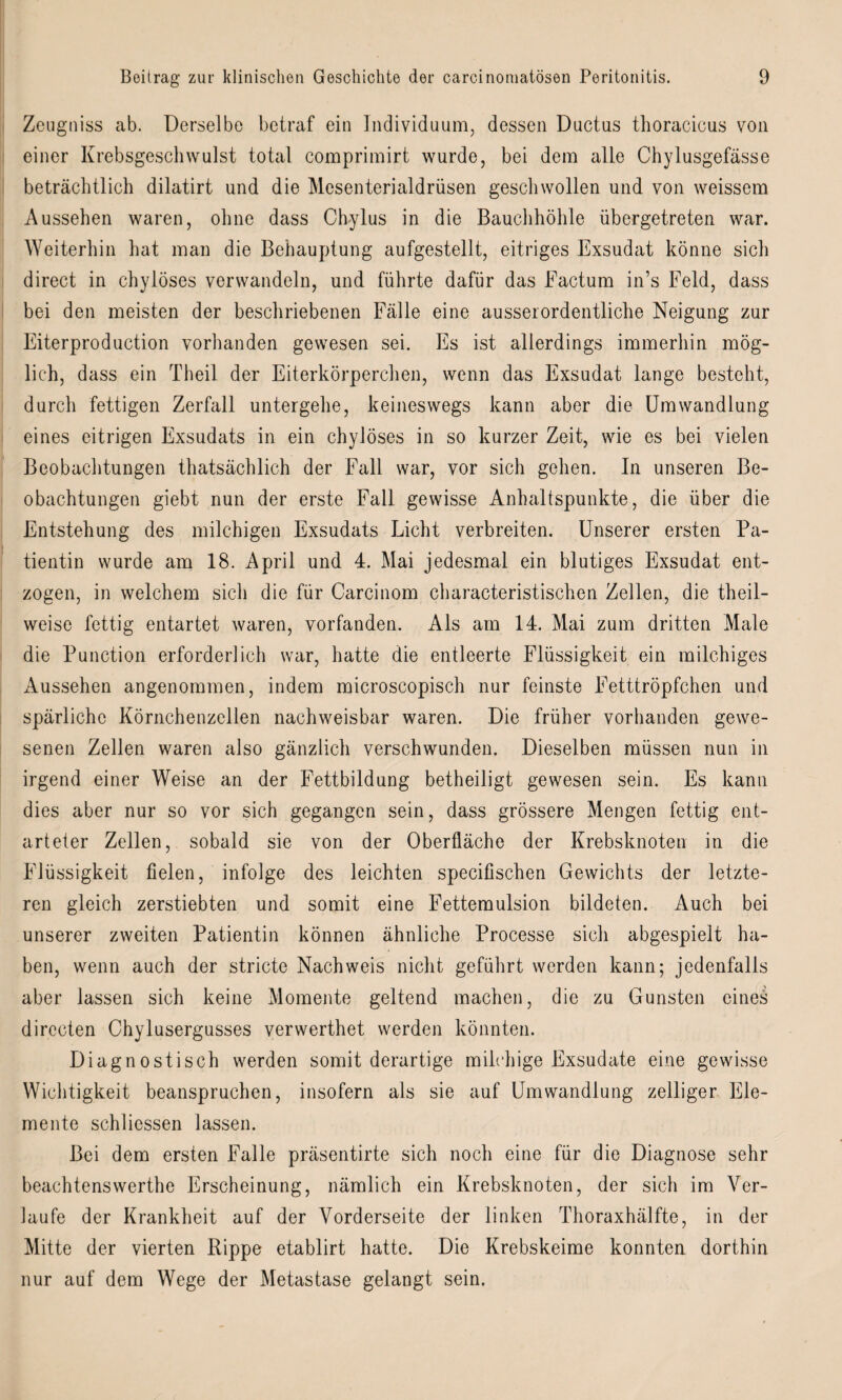 Zeugtiiss ab. Derselbe betraf ein Individuum, dessen Ductus thoracicus von einer Krebsgeschwulst total comprimirt wurde, bei dem alle Chylusgefässe beträchtlich dilatirt und die Mesenterialdrüsen geschwollen und von weissem Aussehen waren, ohne dass Chylus in die Bauchhöhle übergetreten war. Weiterhin hat man die Behauptung aufgestellt, eitriges Exsudat könne sich direct in chyloses verwandeln, und führte dafür das Factum in’s Feld, dass bei den meisten der beschriebenen Fälle eine ausserordentliche Neigung zur Eiterproduction vorhanden gewesen sei. Es ist allerdings immerhin mög¬ lich, dass ein Theil der Eiterkörperchen, wenn das Exsudat lange besteht, durch fettigen Zerfall untergehe, keineswegs kann aber die Umwandlung eines eitrigen Exsudats in ein chylöses in so kurzer Zeit, wie es bei vielen Beobachtungen thatsächlich der Fall war, vor sich gehen. In unseren Be¬ obachtungen giebt nun der erste Fall gewisse Anhaltspunkte, die über die Entstehung des milchigen Exsudats Licht verbreiten. Unserer ersten Pa¬ tientin wurde am 18. April und 4. Mai jedesmal ein blutiges Exsudat ent¬ zogen, in welchem sich die für Carcinom characteristischen Zellen, die theil- weise fettig entartet waren, vorfanden. Als am 14. Mai zum dritten Male die Punction erforderlich war, hatte die entleerte Flüssigkeit ein milchiges Aussehen angenommen, indem microscopisch nur feinste Fetttröpfchen und spärliche Körnchenzellen nachweisbar waren. Die früher vorhanden gewe¬ senen Zellen waren also gänzlich verschwunden. Dieselben müssen nun in irgend einer Weise an der Fettbildung betheiligt gewesen sein. Es kann dies aber nur so vor sich gegangen sein, dass grössere Mengen fettig ent¬ arteter Zellen, sobald sie von der Oberfläche der Krebsknoten in die Flüssigkeit fielen, infolge des leichten specifischen Gewichts der letzte¬ ren gleich zerstiebten und somit eine Fettemulsion bildeten. Auch bei unserer zweiten Patientin können ähnliche Processe sich abgespielt ha¬ ben, wenn auch der stricte Nachweis nicht geführt werden kann; jedenfalls aber lassen sich keine Momente geltend machen, die zu Gunsten eines dirccten Chylusergusses verwerthet werden könnten. Diagnostisch werden somit derartige milchige Exsudate eine gewisse Wichtigkeit beanspruchen, insofern als sie auf Umwandlung zeitiger Ele¬ mente schliessen lassen. Bei dem ersten Falle präsentirte sich noch eine für die Diagnose sehr beachtenswerthe Erscheinung, nämlich ein Krebsknoten, der sich im Ver¬ laufe der Krankheit auf der Vorderseite der linken Thoraxhälfte, in der Mitte der vierten Rippe etablirt hatte. Die Krebskeime konnten dorthin nur auf dem Wege der Metastase gelangt sein.