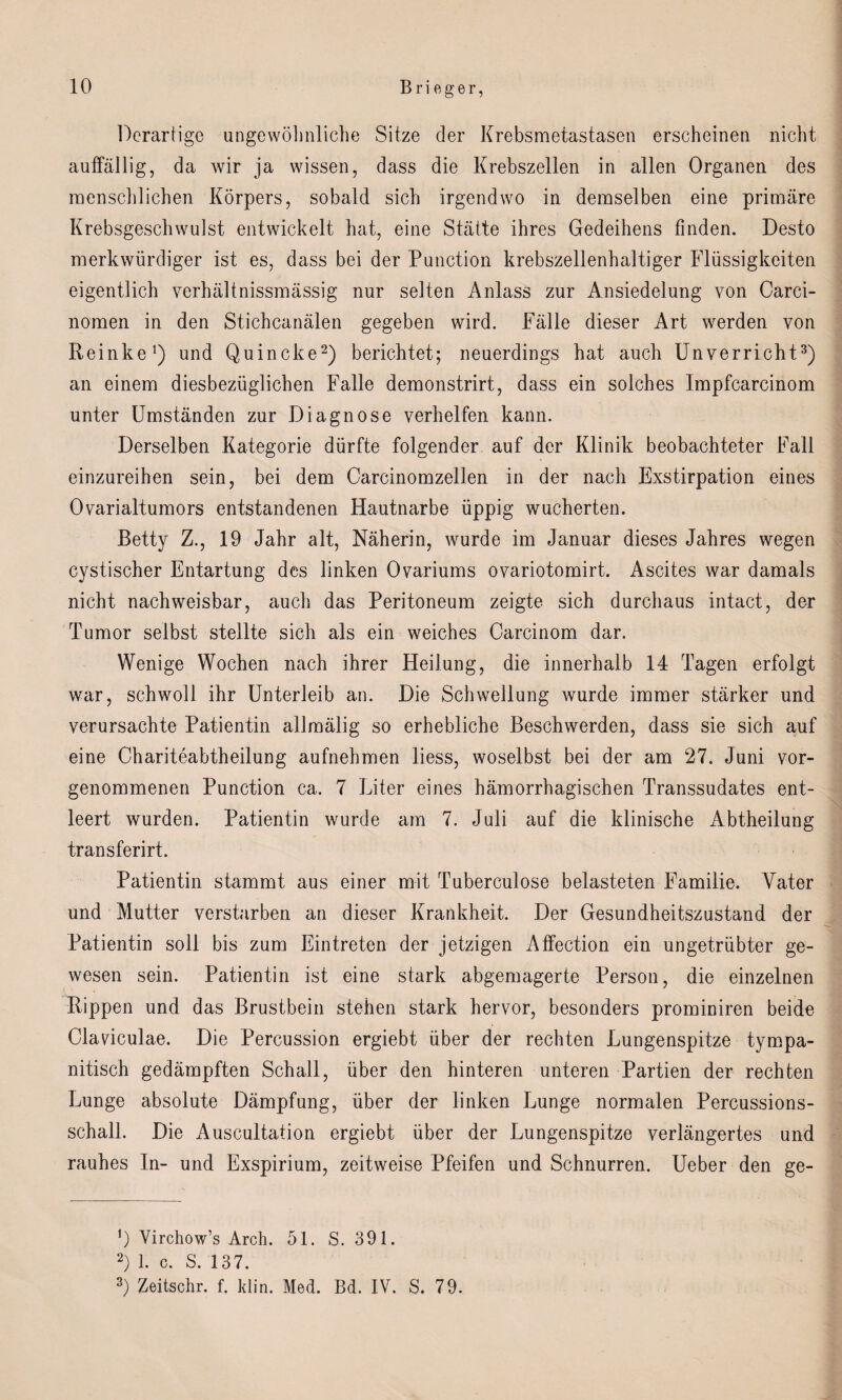 Derartige ungewöhnliche Sitze der Krebsmetastasen erscheinen nicht auffällig, da wir ja wissen, dass die Krebszellen in allen Organen des menschlichen Körpers, sobald sich irgendwo in demselben eine primäre Krebsgeschwulst entwickelt hat, eine Stätte ihres Gedeihens finden. Desto merkwürdiger ist es, dass bei der Punction krebszellenhaltiger Flüssigkeiten eigentlich verhältnissmässig nur selten Anlass zur Ansiedelung von Carci- nomen in den Stichcanälen gegeben wird. Fälle dieser Art werden von Reinke1) und Quincke2) berichtet; neuerdings hat auch Unverricht3) an einem diesbezüglichen Falle demonstrirt, dass ein solches Impfcarcinom unter Umständen zur Diagnose verhelfen kann. Derselben Kategorie dürfte folgender auf der Klinik beobachteter Fall einzureihen sein, bei dem Carcinomzellen in der nach Exstirpation eines Ovarialtumors entstandenen Hautnarbe üppig wucherten. Betty Z., 19 Jahr alt, Näherin, wurde im Januar dieses Jahres wegen cystischer Entartung des linken Ovariums ovariotomirt. Ascites war damals nicht nachweisbar, auch das Peritoneum zeigte sich durchaus intact, der Tumor selbst stellte sich als ein weiches Carcinom dar. Wenige Wochen nach ihrer Heilung, die innerhalb 14 Tagen erfolgt war, schwoll ihr Unterleib an. Die Schwellung wurde immer stärker und verursachte Patientin allmälig so erhebliche Beschwerden, dass sie sich auf eine Chariteabtheilung aufnehmen liess, woselbst bei der am 27. Juni vor¬ genommenen Punction ca. 7 Liter eines hämorrhagischen Transsudates ent¬ leert wurden. Patientin wurde am 7. Juli auf die klinische Abtheilung transferirt. Patientin stammt aus einer mit Tuberculose belasteten Familie. Vater und Mutter verstürben an dieser Krankheit. Der Gesundheitszustand der Patientin soll bis zum Eintreten der jetzigen Affection ein ungetrübter ge¬ wesen sein. Patientin ist eine stark abgemagerte Person, die einzelnen Rippen und das Brustbein stehen stark hervor, besonders prominiren beide Clavdculae. Die Percussion ergiebt über der rechten Lungenspitze tympa- nitisch gedämpften Schall, über den hinteren unteren Partien der rechten Lunge absolute Dämpfung, über der linken Lunge normalen Percussions¬ schall. Die Auscultation ergiebt über der Lungenspitze verlängertes und rauhes In- und Exspirium, zeitweise Pfeifen und Schnurren. Ueber den ge- 0 Yirchow’s Arch. 51. S. 391. 2) 1. c. S. 137. 3) Zeitschr. f. klin. Med. Bd. IV. S. 79.