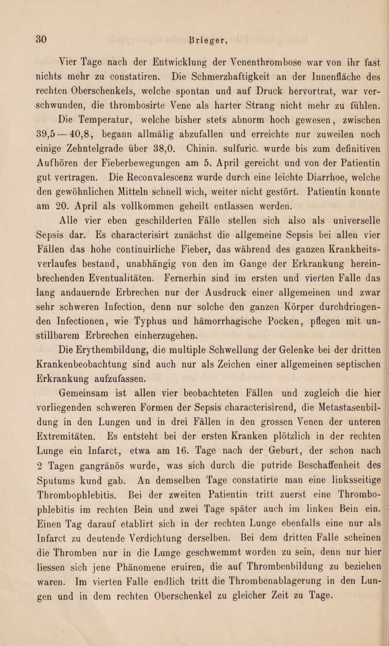 Vier Tage nach der Entwicklung der Venenthrombose war von ihr fast nichts mehr zu constatiren. Die Schmerzhaftigkeit an der Innenfläche des rechten Oberschenkels, welche spontan und auf Druck hervortrat, war ver¬ schwunden, die thrombosirte Vene als harter Strang nicht mehr zu fühlen. Die Temperatur, welche bisher stets abnorm hoch gewesen, zwischen 39,5 — 40,8, begann allmälig abzufallen und erreichte nur zuweilen noch einige Zehntelgrade über 38,0. Chinin, sulfuric. wurde bis zum definitiven Aufhören der Fieberbewegungen am 5. April gereicht und von der Patientin gut vertragen. Die Reconvalescenz wurde durch eine leichte Diarrhoe, welche den gewöhnlichen Mitteln schnell wich, weiter nicht gestört. Patientin konnte am 20. April als vollkommen geheilt entlassen werden. Alle vier eben geschilderten Fälle stellen sich also als universelle Sepsis dar. Es characterisirt zunächst die allgemeine Sepsis bei allen vier Fällen das hohe continuirliche Fieber, das während des ganzen Krankheits¬ verlaufes bestand, unabhängig von den im Gange der Erkrankung herein¬ brechenden Eventualitäten. Fernerhin sind im ersten und vierten Falle das lang andauernde Erbrechen nur der Ausdruck einer allgemeinen und zwar sehr schweren Infection, denn nur solche den ganzen Körper durchdringen¬ den Infectionen, wie Typhus und hämorrhagische Pocken, pflegen mit un¬ stillbarem Erbrechen einherzugehen. Die Erythembildung, die multiple Schwellung der Gelenke bei der dritten Krankenbeobachtung sind auch nur als Zeichen einer allgemeinen septischen Erkrankung aufzufassen. Gemeinsam ist allen vier beobachteten Fällen und zugleich die hier vorliegenden schweren Formen der Sepsis characterisirend, die Metastasenbil¬ dung in den Lungen und in drei Fällen in den grossen Venen der unteren Extremitäten. Es entsteht bei der ersten Kranken plötzlich in der rechten Lunge ein Infarct, etwa am 16. Tage nach der Geburt, der schon nach 2 Tagen gangränös wurde, was sich durch die putride Beschaffenheit des Sputums kund gab. An demselben Tage constatirte man eine linksseitige Thrombophlebitis. Bei der zweiten Patientin tritt zuerst eine Thrombo¬ phlebitis im rechten Bein und zwei Tage später auch im linken Bein ein. Einen Tag darauf etablirt sich in der rechten Lunge ebenfalls eine nur als Infarct zu deutende Verdichtung derselben. Bei dem dritten Falle scheinen die Thromben nur in die Lunge geschwemmt worden zu sein, denn nur hier liessen sich jene Phänomene eruiren, die auf Thrombenbildung zu beziehen waren. Im vierten Falle endlich tritt die Thrombenablagerung in den Lun¬ gen und in dem rechten Oberschenkel zu gleicher Zeit zu Tage.