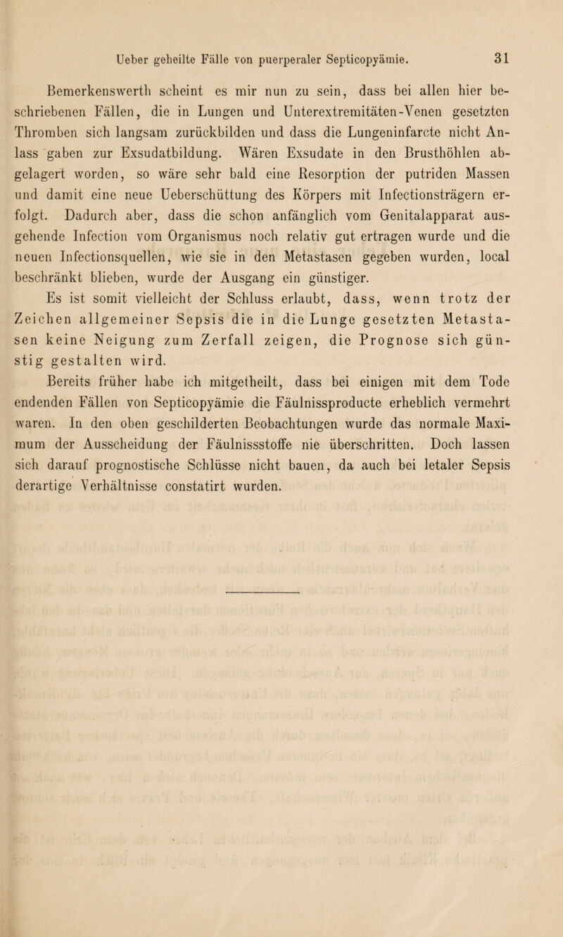 Bemerkenswerth scheint es mir nun zu sein, dass bei allen hier be¬ schriebenen Fällen, die in Lungen und Unterextremitäten-Venen gesetzten Thromben sich langsam zurückbilden und dass die Lungeninfarcte nicht An¬ lass gaben zur Exsudatbildung. Wären Exsudate in den Brusthöhlen ab¬ gelagert worden, so wäre sehr bald eine Resorption der putriden Massen und damit eine neue Ueberschüttung des Körpers mit Infectionsträgern er¬ folgt. Dadurch aber, dass die schon anfänglich vom Genitalapparat aus¬ gehende Infection vom Organismus noch relativ gut ertragen wurde und die neuen Infectionsquellen, wie sie in den Metastasen gegeben wurden, local beschränkt blieben, wurde der Ausgang ein günstiger. Es ist somit vielleicht der Schluss erlaubt, dass, wenn trotz der Zeichen allgemeiner Sepsis die in die Lunge gesetzten Metasta¬ sen keine Neigung zum Zerfall zeigen, die Prognose sich gün¬ stig gestalten wird. Bereits früher habe ich mitgetheilt, dass bei einigen mit dem Tode endenden Fällen von Septicopyämie die Fäulnissproducte erheblich vermehrt waren. In den oben geschilderten Beobachtungen wurde das normale Maxi¬ mum der Ausscheidung der Fäulnissstoffe nie überschritten. Doch lassen sich darauf prognostische Schlüsse nicht bauen, da auch bei letaler Sepsis derartige Verhältnisse constatirt wurden.