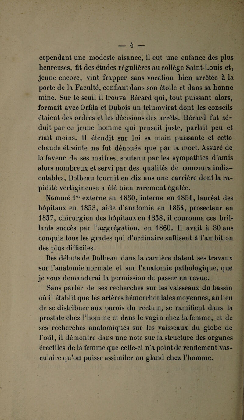 cependant une modeste aisance, il eut une enfance des plus heureuses, fit des études régulières au collège Saint-Louis et, jeune encore, vint frapper sans vocation bien arrêtée à la porte de la Faculté, confiant dans son étoile et dans sa bonne mine. Sur le seuil il trouva Bérard qui, tout puissant alors, formait avecOrfila et Dubois un triumvirat dont les conseils étaient des ordres et les décisions des arrêts. Bérard fut sé¬ duit par ce jeune homme qui pensait juste, parlait peu et riait moins. Il étendit sur lui sa main puissante et cette chaude étreinte ne fut dénouée que par la mort. Assuré de la faveur de ses maîtres, soutenu par les sympathies d’amis alors nombreux et servi par des qualités de concours indis¬ cutables, Dolbeau fournit en dix ans une carrière dont la ra¬ pidité vertigineuse a été bien rarement égalée. Nommé 1er externe en 1850, interne en 1851, lauréat des hôpitaux en 1853, aide d’anatomie en 1854, prosecteur en 1857, chirurgien des hôpitaux en 1858, il couronna ces bril¬ lants succès par l’aggrégation, en 1860. 11 avait à 30 ans conquis tous les grades qui d’ordinaire suffisent à l’ambition des plus difficiles. Des débuts de Dolbeau dans la carrière datent ses travaux sur l’anatomie normale et sur l’anatomie pathologique, que je vous demanderai la permission de passer en revue. Sans parler de ses recherches sur les vaisseaux du bassin où il établit que les artères hémorrhoïdales moyennes, au lieu de se distribuer aux parois du rectum, se ramifient dans la prostate chez l’homme et dans le vagin chez la femme, et de ses recherches anatomiques sur les vaisseaux du globe de l’œil, il démontre dans une note sur la structure des organes érectiles de la femme que celle-ci n’a point de renflement vas¬ culaire qu’on puisse assimiler au gland chez l’homme.