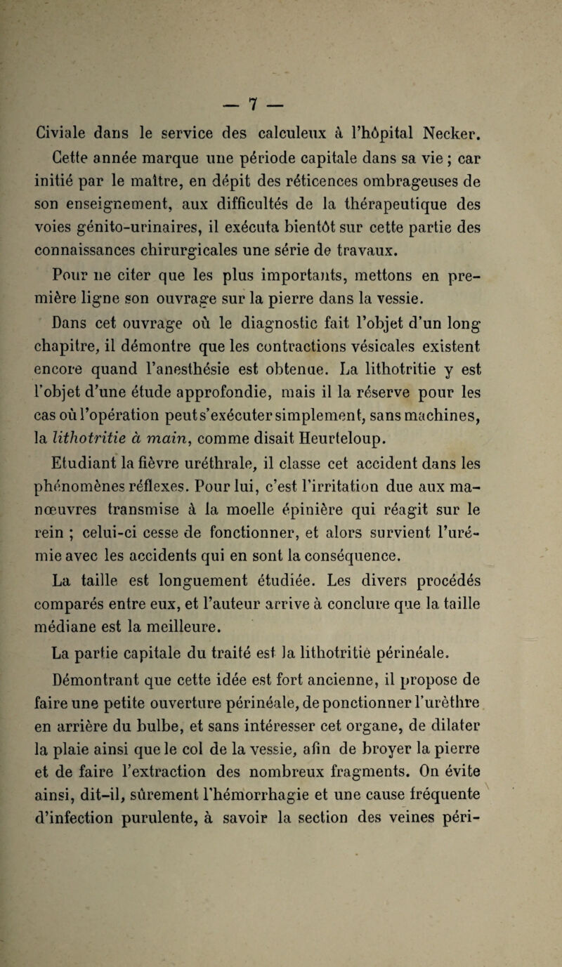 Civiale dans le service des calculeux à l’hôpital Necker. Cette année marque une période capitale dans sa vie ; car initié par le maître, en dépit des réticences ombrageuses de son enseignement, aux difficultés de la thérapeutique des voies génito-urinaires, il exécuta bientôt sur cette partie des connaissances chirurgicales une série de travaux. Pour ne citer que les plus importants, mettons en pre¬ mière ligne son ouvrage sur la pierre dans la vessie. Dans cet ouvrage où le diagnostic fait l’objet d’un long chapitre, il démontre que les contractions vésicales existent encore quand l’anesthésie est obtenue. La lithotritie y est l’objet d’une étude approfondie, mais il la réserve pour les cas oùl’opération peut s’exécuter simplement, sans machines, la lithotritie à main, comme disait Heurteloup. Etudiant la fièvre uréthrale, il classe cet accident dans les phénomènes réflexes. Pour lui, c’est l’irritation due aux ma¬ nœuvres transmise à la moelle épinière qui réagit sur le rein ; celui-ci cesse de fonctionner, et alors survient l’uré¬ mie avec les accidents qui en sont la conséquence. La taille est longuement étudiée. Les divers procédés comparés entre eux, et l’auteur arrive à conclure que la taille médiane est la meilleure. La partie capitale du traité est la lithotritie périnéale. Démontrant que cette idée est fort ancienne, il propose de faire une petite ouverture périnéale, de ponctionner l’urèthre en arrière du bulbe, et sans intéresser cet organe, de dilater la plaie ainsi que le col de la vessie, afin de broyer la pierre et de faire l’extraction des nombreux fragments. On évite ainsi, dit-il, sûrement l’hémorrhagie et une cause fréquente d’infection purulente, à savoir la section des veines péri-