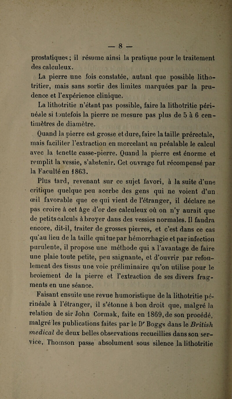 prostatiques ; il résume ainsi la pratique pour le traitement des calculeux. La pierre une fois constatée, autant que possible litho- tritier, mais sans sortir des limites marquées par la pru¬ dence et l’expérience clinique. La lithotritie n’étant pas possible, faire la lithotritie péri¬ néale si toutefois la pierre ne mesure pas plus de 5 à 6 cen¬ timètres de diamètre. Quand la pierre est grosse et dure, faire la taille prérectale, mais faciliter l’extraction en morcelant au préalable le calcul avec la tenette casse-pierre. Quand la pierre est énorme et remplit la vessie, s’abstenir. Get ouvrage fut récompensé par la Faculté en 1863. Plus tard, revenant sur ce sujet favori, à la suite d’une critique quelque peu acerbe des gens qui ne voient d’un œil favorable que ce qui vient de l’étranger, il déclare ne pas croire à cet âge d’or des calculeux où on n’y aurait que de petits calculs à broyer dans des vessies normales. Il faudra encore, dit-il, traiter de grosses pierres, et c’est dans ce cas qu’au lieu de la taille qui tue par hémorrhagie et par infection purulente, il propose une méthode qui a l’avantage de faire une plaie toute petite, peu saignante, et d’ouvrir par refou¬ lement des tissus une voie préliminaire qu’on utilise pour le broiement de la pierre et l’extraction de ses divers frag¬ ments en une séance. Faisant ensuite une revue humoristique de la lithotritie pé¬ rinéale à l’étranger, il s’étonne à bon droit que, malgré la relation de sir John Cormak, faite en 1869, de son procédé, malgré les publications faites par le Dr Boggs dans le British medical de deux belles observations recueillies dans son ser¬ vice, Thomson passe absolument sous silence la lithotritie