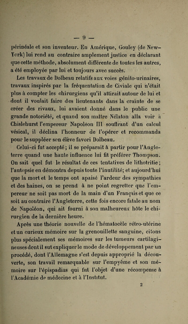 périnéale et son inventeur. En Amérique, Gouley (de New- York) lui rend au contraire amplement justice en déclarant que cette méthode, absolument différente de toutes les autres, a été employée par lui et toujours avec succès. Les travaux de Dolbeau relatifs aux voies génito-urinaires, travaux inspirés par la fréquentation de Civiale qui n’était plus à compter les chirurgiens qu’il attirait autour de lui et dont il voulait faire des lieutenants dans la crainte de se créer des rivaux, lui avaient donné dans le public une grande notoriété, et quand son maitre Nélaton alla voir à Chislehurst l’empereur Napoléon III souffrant d’un calcul vésical, il déclina l’honneur de l’opérer et recommanda pour le suppléer son élève favori Dolbeau. Celui-ci fut accepté ; il se préparait à partir pour l’Angle¬ terre quand une haute influence lui fit préférer Thompson. On sait quel fut le résultat de ces tentatives de lithotritie; T autopsie en démontra depuis toute l’inutilité; et aujourd’hui que la mort et le temps ont apaisé l’ardeur des sympathies et des haines, on se prend à ne point regretter que l’em¬ pereur ne soit pas mort de la main d’un Français et que ce soit au contraire l’Angleterre, cette fois encore fatale au nom de Napoléon, qui ait fourni à son malheureux hôte le chi¬ rurgien de la dernière heure. Après une théorie nouvelle de l’hématocèle rétro-utérine et un curieux mémoire sur la grenouillette sanguine, citons plus spécialement ses mémoires sur les tumeurs cartilagi¬ neuses dont il sut expliquer le mode de développement par un procédé, dont l’Allemagne s’est depuis approprié la décou¬ verte, son travail remarquable sur l’empyème et son mé¬ moire sur l’épispadias qui fut l’objet d’une récompense à l'Académie de médecine et à l’Institut. 2