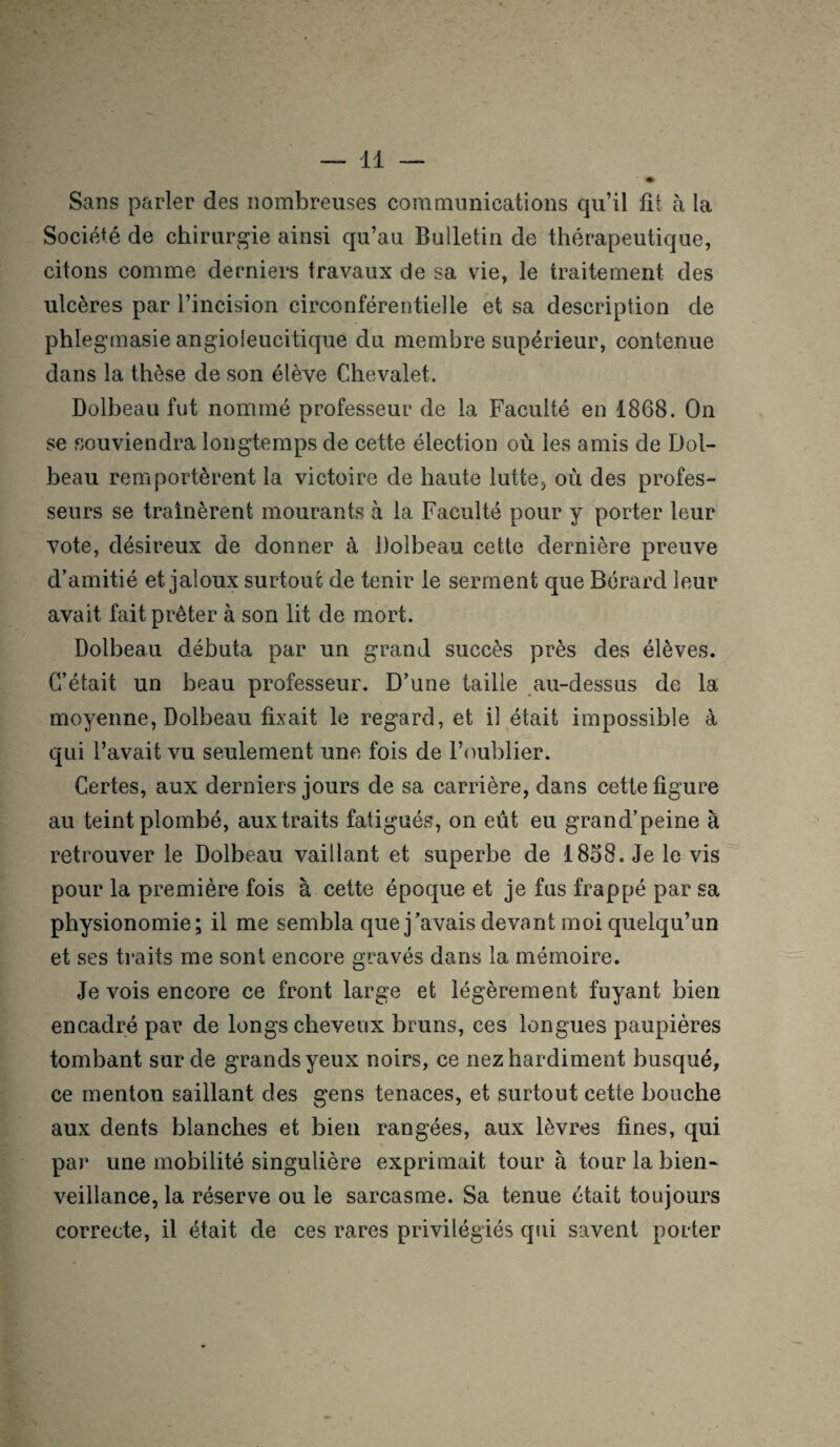 Sans parler des nombreuses communications qu’il fit à la Société de chirurgie ainsi qu’au Bulletin de thérapeutique, citons comme derniers travaux de sa vie, le traitement des ulcères par l’incision circonférentielle et sa description de phlegmasie angioleucitique du membre supérieur, contenue dans la thèse de son élève Chevalet. Dolbeau fut nommé professeur de la Faculté en 1868. On se souviendra longtemps de cette élection où les amis de Dol¬ beau remportèrent la victoire de haute lutte* où des profes¬ seurs se traînèrent mourants à la Faculté pour y porter leur vote, désireux de donner à Dolbeau cette dernière preuve d’amitié et jaloux surtout de tenir le serment que Bérard leur avait fait prêter à son lit de mort. Dolbeau débuta par un grand succès près des élèves. C’était un beau professeur. D’une taille au-dessus de la moyenne, Dolbeau fixait le regard, et il était impossible à qui l’avait vu seulement une fois de l’oublier. Certes, aux derniers jours de sa carrière, dans cette figure au teint plombé, aux traits fatigués, on eût eu grand’peine à retrouver le Dolbeau vaillant et superbe de 1858. Je le vis pour la première fois à cette époque et je fus frappé par sa physionomie; il me sembla que j’avais devant moi quelqu’un et ses traits me sont encore gravés dans la mémoire. Je vois encore ce front large et légèrement fuyant bien encadré par de longs cheveux bruns, ces longues paupières tombant sur de grands yeux noirs, ce nez hardiment busqué, ce menton saillant des gens tenaces, et surtout cette bouche aux dents blanches et bien rangées, aux lèvres fines, qui par une mobilité singulière exprimait tour à tour la bien¬ veillance, la réserve ou le sarcasme. Sa tenue était toujours correcte, il était de ces rares privilégiés qui savent porter