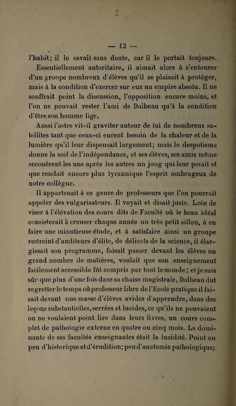 l’habit; il le savait sans doute, car il le portait toujours. Essentiellement autoritaire, il aimait alors à s’entourer d’un groupe nombreux d’élèves qu’il se plaisait à protéger, mais à la condition d’exercer sur eux un empire absolu. Il ne souffrait point la discussion, l’opposition encore moins, et l’on ne pouvait rester l’ami de Dolbeau qu’à la condition d’être son homme lige. Aussi l’astre vit-il graviter autour de lui de nombreux sa¬ tellites tant que ceux-ci eurent besoin de la chaleur et de la lumière qu’il leur dispensait largement; mais le despotisme donne la soif de l’indépendance, et ses élèves, ses amis même secouèrent les uns après les autres un joug qui leur pesait et que rendait encore plus tyrannique l’esprit ombrageux de notre collègue. Il appartenait à ce genre de professeurs que l’on pourrait appeler des vulgarisateurs. Il voyait et disait juste. Loin de viser à l’élévation des cours dits de Faculté où le beau idéal consisterait à creuser chaque année un très petit sillon, à en faire une minutieuse étude, et à satisfaire ainsi un groupe restreint d’auditeurs d’élite, de délicats de la science, il élar¬ gissait son programme, faisait passer devant les élèves un grand nombre de matières, voulait que son enseignement facilement accessible fût compris par tout le monde ; et je suis sûr que plus d’une fois dans sa chaise magistrale, Dolbeau dut regretter le temps où professeur libre de l’Ecole pratique il fai¬ sait devant une masse d’élèves avides d’apprendre, dans des leçons substantielles, serrées et lucides, ce qu’ils ne pouvaient ou ne voulaient point lire dans leurs libres, un cours com¬ plet de pathologie externe en quatre ou cinq mois. La domi¬ nante de ses facultés enseignantes était la lucidité. Point ou peu d’historique etd’érudition; peu d’anatomie pathologique;