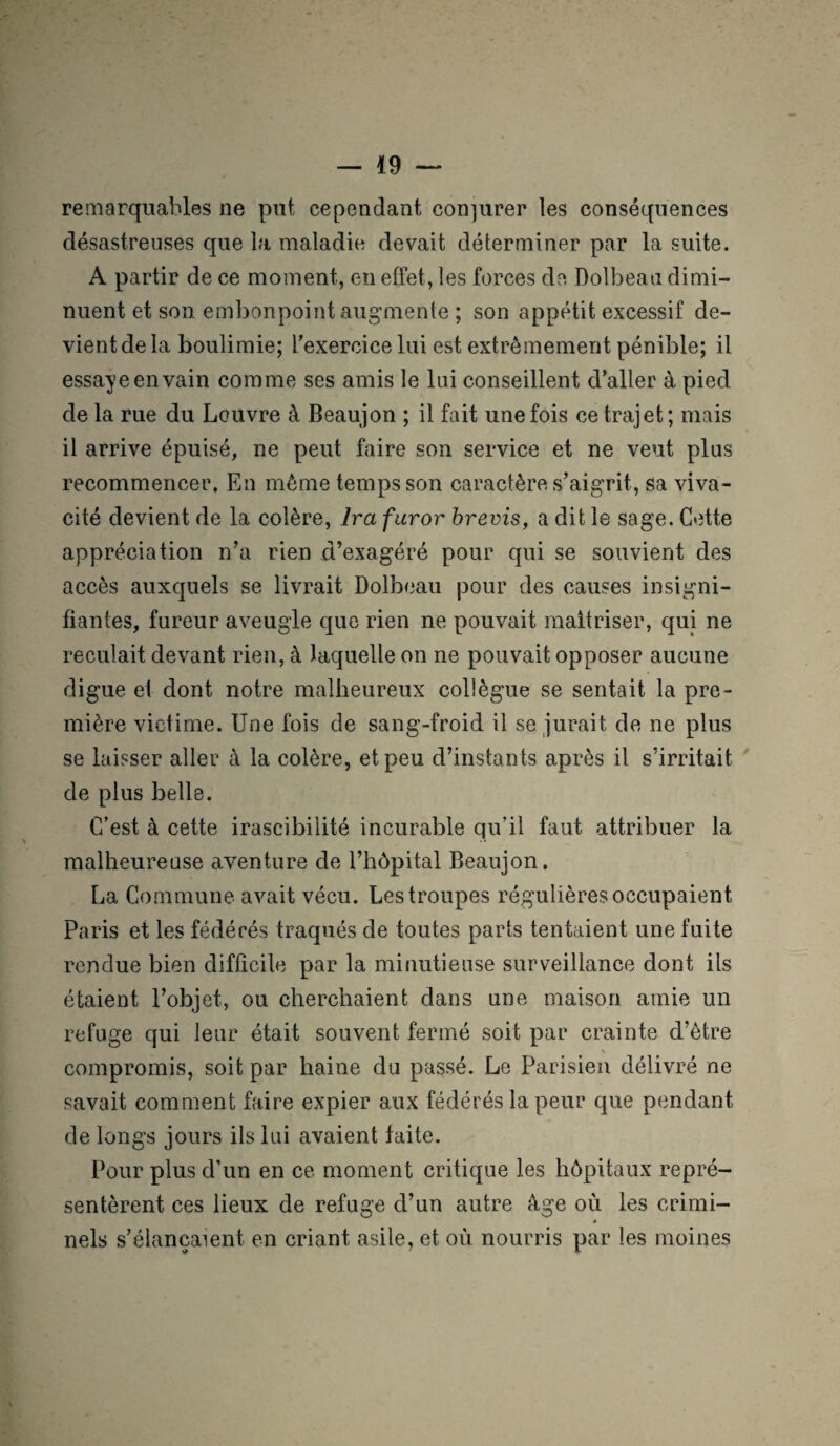 remarquables ne put cependant conjurer les conséquences désastreuses que la maladie devait déterminer par la suite. A partir de ce moment, en effet, les forces de Dolbeau dimi¬ nuent et son. embonpoint augmente ; son appétit excessif de¬ vient de la boulimie; l'exercice lui est extrêmement pénible; il essaye en vain comme ses amis le lui conseillent d’aller à pied de la rue du Louvre à Beaujon ; il fait une fois ce trajet; mais il arrive épuisé, ne peut faire son service et ne veut plus recommencer. En même temps son caractère s’aigrit, sa viva¬ cité devient de la colère, Ira furor brevis, a dit le sage. Cette appréciation n’a rien d’exagéré pour qui se souvient des accès auxquels se livrait Dolbeau pour des causes insigni¬ fiantes, fureur aveugle que rien ne pouvait maîtriser, qui ne reculait devant rien, à laquelle on ne pouvait opposer aucune digue el dont notre malheureux collègue se sentait la pre¬ mière victime. Une fois de sang-froid il se jurait de ne plus se laisser aller à la colère, et peu d’instants après il s’irritait de plus belle. C’est à cette irascibilité incurable qu’il faut attribuer la malheureuse aventure de l’hôpital Beaujon. La Commune avait vécu. Les troupes régulières occupaient Paris et les fédérés traqués de toutes parts tentaient une fuite rendue bien difficile par la minutieuse surveillance dont ils étaient l’objet, ou cherchaient dans une maison amie un refuge qui leur était souvent fermé soit par crainte d’être % compromis, soit par haine du passé. Le Parisien délivré ne savait comment faire expier aux fédérés la peur que pendant de longs jours ils lui avaient faite. Pour plus d’un en ce moment critique les hôpitaux repré¬ sentèrent ces lieux de refuge d’un autre âge ou les crimi- » nels s’élancaient en criant asile, et où nourris par les moines