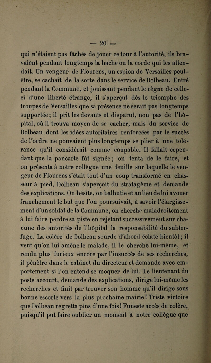 qui n’étaient pas fâchés de jouer ce tour à l’autorité, ils bra¬ yaient pendant longtemps la hache ou la corde qui les atten¬ dait. Un vengeur de Flourens, un espion de Versailles peut- être, se cachait de la sorte dans le service de Dolbeau. Entré pendant la Commune, et jouissant pendant le règne de celle- ci d’une liberté étrange, il s'aperçut dès le triomphe des troupes de Versailles que sa présence ne serait pas longtemps supportée; il prit les devants et disparut, non pas de l’hô¬ pital, où il trouva moyen de se cacher, mais du service de Dolbeau dont les idées autoritaires renforcées par le succès de l’ordre ne pouvaient plus longtemps se plier à une tolé¬ rance qu’il considérait comme coupable. Il fallait cepen¬ dant que la pancarte fut signée ; on tenta de le faire, et on présenta à notre collègue une feuille sur laquelle le ven¬ geur de Flourens s’était tout d’un coup transformé en chas¬ seur à pied. Dolbeau s’aperçoit du stratagème et demande des explications. On hésite, on balbutie et au lieu de lui avouer franchement le but que l’on poursuivait, à savoir l’élargisse¬ ment d’un soldat de la Commune, on cherche maladroitement à lui faire perdre sa piste en rejetant successivement sur cha¬ cune des autorités de l’hôpital la responsabilité du subter¬ fuge. La colère de Dolbeau sourde d’abord éclate bientôt; il veut qu’on lui amène le malade, il le cherche lui-même, et rendu plus furieux encore par l’insuccès de ses recherches, il pénètre dans le cabinet du directeur et demande avec em¬ portement si l’on entend se moquer de lui. Le lieutenant du poste accourt, demande des explications, dirige lui-même les recherches et finit par trouver son homme qu’il dirige sous bonne escorte vers la plus prochaine mairie ! Triste victoire que Dolbeau regretta plus d’une fois ! Funeste accès de colère, puisqu’il put faire oublier un moment à notre collègue que