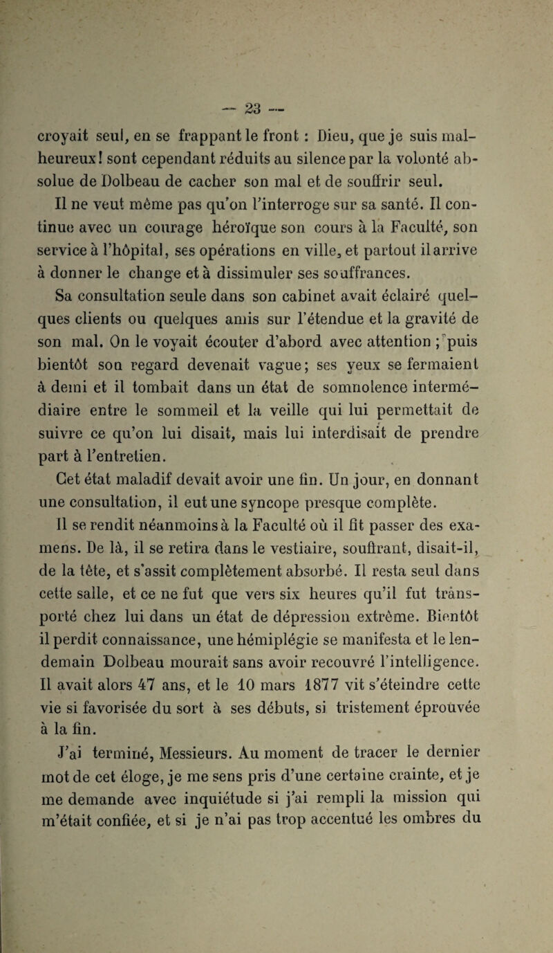 croyait seul, en se frappant le front : Dieu, que je suis mal¬ heureux! sont cependant réduits au silence par la volonté ab¬ solue de Dolbeau de cacher son mal et de souffrir seul. Il ne veut même pas qu'on l'interroge sur sa santé. Il con¬ tinue avec un courage héroïque son cours à la Faculté, son service à l’hôpital, ses opérations en ville, et partout il arrive à donner le change et à dissimuler ses souffrances. Sa consultation seule dans son cabinet avait éclairé quel¬ ques clients ou quelques amis sur l’étendue et la gravité de son mal. On le voyait écouter d’abord avec attention ; puis bientôt son regard devenait vague; ses yeux se fermaient à demi et il tombait dans un état de somnolence intermé¬ diaire entre le sommeil et la veille qui lui permettait de suivre ce qu’on lui disait, mais lui interdisait de prendre part à l'entretien. Cet état maladif devait avoir une lin. Un jour, en donnant une consultation, il eut une syncope presque complète. Il se rendit néanmoins à la Faculté où il fit passer des exa¬ mens. De là, il se retira dans le vestiaire, souûrant, disait-il, de la tête, et s'assit complètement absorbé. Il resta seul dans cette salle, et ce ne fut que vers six heures qu’il fut trans¬ porté chez lui dans un état de dépression extrême. Bientôt il perdit connaissance, une hémiplégie se manifesta et le len¬ demain Dolbeau mourait sans avoir recouvré rintelligence. Il avait alors 47 ans, et le 10 mars 1877 vit s'éteindre cette vie si favorisée du sort à ses débuts, si tristement éprouvée à la fin. J'ai terminé, Messieurs. Au moment de tracer le dernier mot de cet éloge, je me sens pris d’une certaine crainte, et je me demande avec inquiétude si j'ai rempli la mission qui m’était confiée, et si je n’ai pas trop accentué les ombres du