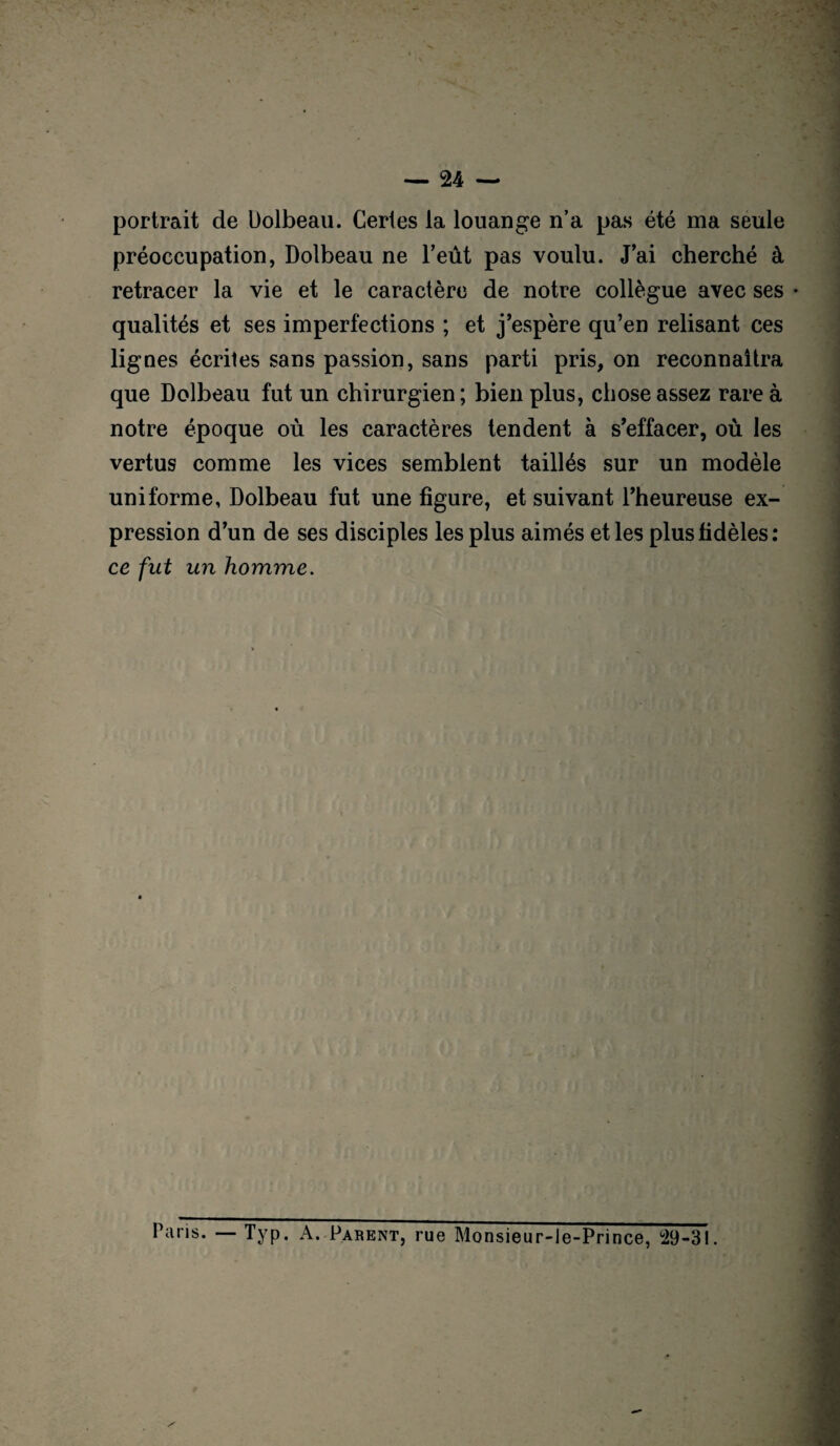 portrait de Dolbeau. Certes la louange n’a pas été ma seule préoccupation, Dolbeau ne l’eût pas voulu. J’ai cherché à retracer la vie et le caractère de notre collègue avec ses • qualités et ses imperfections ; et j’espère qu’en relisant ces lignes écrites sans passion, sans parti pris, on reconnaîtra que Dolbeau fut un chirurgien ; bien plus, chose assez rare à notre époque où les caractères tendent à s’effacer, où les vertus comme les vices semblent taillés sur un modèle uniforme, Dolbeau fut une figure, et suivant l’heureuse ex¬ pression d’un de ses disciples les plus aimés et les plus fidèles : ce fut un homme. Paris. — Typ. A. Parent, rue Monsieur-le-Prince, 29-31.