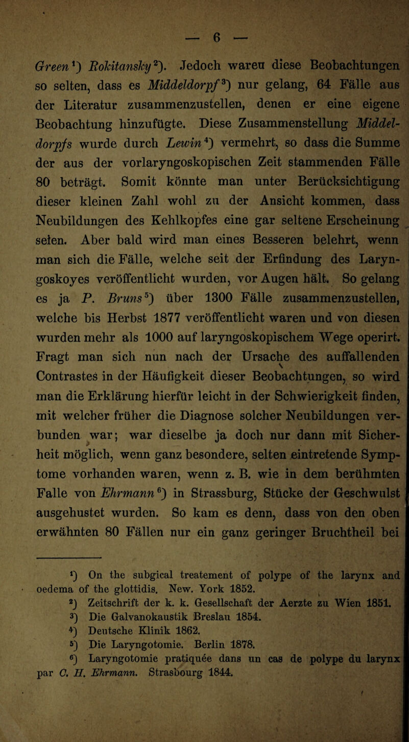 Green *) Rokitansky2). Jedoch waren diese Beobachtungen so selten, dass es Middeldorpf3) nur gelang, 64 Fälle aus der Literatur zusammenzustellen, denen er eine eigene Beobachtung hinzufügte. Diese Zusammenstellung Middel¬ dorpfs wurde durch Lewin4) vermehrt, so dass die Summe der aus der vorlaryngoskopischen Zeit stammenden Fälle 80 beträgt. Somit könnte man unter Berücksichtigung dieser kleinen Zahl wohl zu der Ansicht kommen, dass Neubildungen des Kehlkopfes eine gar seltene Erscheinung seien. Aber bald wird man eines Besseren belehrt, wenn man sich die Fälle, welche seit der Erfindung des Laryn- goskoyes veröffentlicht wurden, vor Augen hält. So gelang es ja P. Bruns5) über 1300 Fälle zusammenzustellen, welche bis Herbst 1877 veröffentlicht waren und von diesen wurden mehr als 1000 auf laryngoskopischem Wege operirt. Fragt man sich nun nach der Ursache des auffallenden Contrastes in der Häufigkeit dieser Beobachtungen, so wird man die Erklärung hierfür leicht in der Schwierigkeit finden, mit welcher früher die Diagnose solcher Neubildungen ver¬ bunden war; war dieselbe ja doch nur dann mit Sicher¬ heit möglich, wenn ganz besondere, selten eintretende Symp¬ tome vorhanden waren, wenn z. B. wie in dem berühmten Falle von Ehr mann6) in Strassburg, Stücke der Geschwulst ausgehustet wurden. So kam es denn, dass von den oben erwähnten 80 Fällen nur ein ganz geringer Bruchtheil bei On the subgical treatement of polype of the larynx and oedema of the glottidis. New. York 1852. 2J Zeitschrift der k. k. Gesellschaft der Aerzte zu Wien 1851. 3) Die Galvanokaustik Breslau 1854. Deutsche Klinik 1862. 5) Die Laryngotomie. Berlin 1878. 6) Laryngotomie pratiquee dans un cas de polype du larynx par C. H. Ehrmann. Strasbourg 1844.