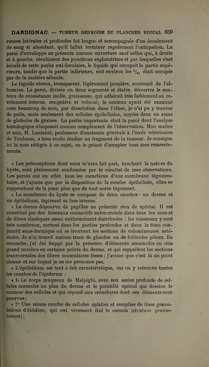 rences latérales et profondes fut longue et accompagnée d’un écoulement de sang si abondant, qu’il fallut terminer rapidement l’extirpation. La paroi d’enveloppe ne présente aucune ouverture sauf celles qui, à droite et à gauche, résultaient des ponctions exploratrices et par lesquelles s’est écoulé de cette poche uni-loculaire, le liquide qui occupait la partie supé¬ rieure, tandis que la partie inférieure, soit environ les 5/6, était occupée par de la matière sébacée. Le liquide séreux, transparent, légèrement jaunâtre, contenait de l’al¬ bumine. La paroi, divisée en deux segments et étalée, découvre le con- . tenu de consistance molle, graisseuse, qui adhérait très faiblemenl au re¬ vêtement interne, rougeâtre et velouté; le contenu ayant été examiné avec beaucoup de soin, par dissolution dans l’éther, je n’ai pu y trouver de poils, mais seulement des cellules épithéliales, noyées dans un amas de globules de graisse. La partie importante était la paroi dont l’analyse histologique s’imposait comme complément de l’observation. Mon maître et ami, M. Laulanié, professeur d’anatomie générale à l’école vétérinaire de Toulouse, a bien voulu étudier un fragment de la tumeur. Je consigne ici la note rédigée à ce sujet, en le priant d’accepter tous mes remercie¬ ments. « Les présomptions dont vous m’avez fait part, touchant la nature du kyste, sont pleinement confirmées par le résultat de mes observations. Les parois ont en effet, tous les caractères d’une membrane tégumen* taire, et j’ajoute que par la disposition de la couche épithéliale, elles se rapprochent de la peau plus que de tout autre tégument. « La membrane du kyste se compose de deux couches : un derme et un épithélium, tapissant sa face interne. « Le derme dépourvu de papilles ne présente rien de spécial. Il est constitué par des faisceaux connectifs entre-croisés dans tous les sens et de fibres élastiques assez uniformément distribuées : les vaisseaux y sont très nombreux, surtout dans les parties profondes et dans le tissu con¬ jonctif sous-dermique où se trouvent les sections de volumineuses arté¬ rioles. Je n’ai trouvé aucune trace de glandes ou de follicules pileux. En revanche, j’ai été frappé par la présence d’éléments accumulés en très grand nombre en certains points du derme, et qui rappellent les sections transversales des fibres musculaires lisses ; j’avoue que c’est là un point obscur et sur lequel je ne me prononce pas. « L’épithélium est tout à fait caractéristique, car on y retrouve toutes les couches de l’épiderme : « lo Le corps muqueux de Malpighi, avec son assise profonde de cel¬ lules normales au plan du derme et le pointillé spécial qui dessine le contour des cellules et qui répond aux crénelures dont ces éléments sont pourvus ; « 2° Une mince couche de cellules aplaties et remplies de fines granu¬ lations d’éléidine, qui ont vivement fixé le carmin (stratum granu- losum) ;