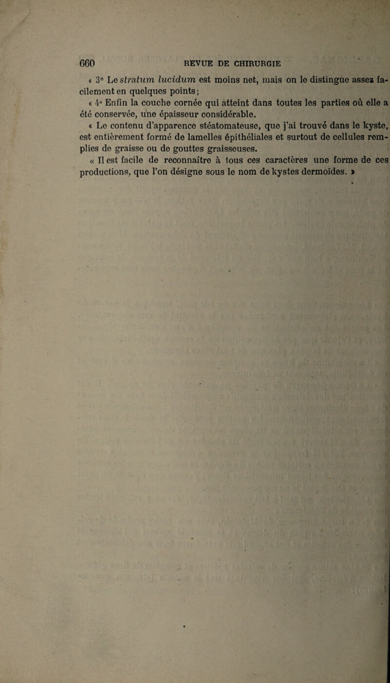 « 3° Le stratum lucidum est moins net, mais on le distingue assez fa¬ cilement en quelques points; « 4° Enfin la couche cornée qui atteint dans toutes les parties où elle a été conservée, une épaisseur considérable. « Le contenu d’apparence stéatomateuse, que j’ai trouvé dans le kyste, est entièrement formé de lamelles épithéliales et surtout de cellules rem¬ plies de graisse ou de gouttes graisseuses. « Il est facile de reconnaître à tous ces caractères une forme de ces productions, que l’on désigne sous le nom de kystes dermoïdes. »